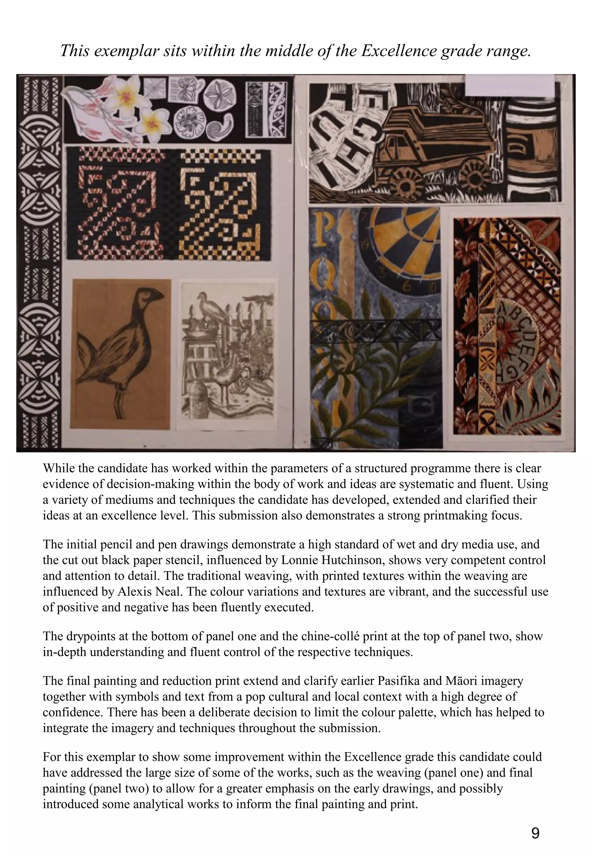 9
This exemplar sits within the middle of the Excellence grade range.
While the candidate has worked within the parameters of a structured programme there is clear
evidence of decision-making within the body of work and ideas are systematic and fluent. Using
a variety of mediums and techniques the candidate has developed, extended and clarified their
ideas at an excellence level. This submission also demonstrates a strong printmaking focus.
The initial pencil and pen drawings demonstrate a high standard of wet and dry media use, and
the cut out black paper stencil, influenced by Lonnie Hutchinson, shows very competent control
and attention to detail. The traditional weaving, with printed textures within the weaving are
influenced by Alexis Neal. The colour variations and textures are vibrant, and the successful use
of positive and negative has been fluently executed.
The drypoints at the bottom of panel one and the chine-collé print at the top of panel two, show
in-depth understanding and fluent control of the respective techniques.
The final painting and reduction print extend and clarify earlier Pasifika and Māori imagery
together with symbols and text from a pop cultural and local context with a high degree of
confidence. There has been a deliberate decision to limit the colour palette, which has helped to
integrate the imagery and techniques throughout the submission.
For this exemplar to show some improvement within the Excellence grade this candidate could
have addressed the large size of some of the works, such as the weaving (panel one) and final
painting (panel two) to allow for a greater emphasis on the early drawings, and possibly
introduced some analytical works to inform the final painting and print.
 