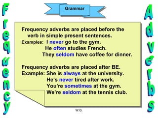 Grammar Frequency Adverbs Frequency adverbs are placed before the verb in simple present sentences. Examples:   I  never  go to the gym. He  often  studies French. They  seldom  have coffee for dinner. Frequency adverbs are placed after BE.  Example: She is  always  at the university. He’s  never  tired after work. You’re  sometimes  at the gym. We’re  seldom  at the tennis club. 