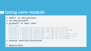 > mkdir -p new_project
> cd new_project
> python3 -m venv venv
> ls -l venv
drwxrwxr-x 2 python_dev python_dev 4096 Feb 26 11:19 bin
drwxrwxr-x 2 python_dev python_dev 4096 Feb 26 11:19 include
drwxrwxr-x 3 python_dev python_dev 4096 Feb 26 11:19 lib
lrwxrwxrwx 1 python_dev python_dev 3 Feb 26 11:19 lib64 -> lib
-rw-rw-r-- 1 python_dev python_dev 110 Feb 26 11:19 pyvenv.cfg
drwxrwxr-x 3 python_dev python_dev 4096 Feb 26 11:19 share
> source venv/bin/activate
…
> deactivate
 
