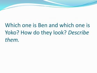 Which one is Ben and which one is
Yoko? How do they look? Describe
them.
 