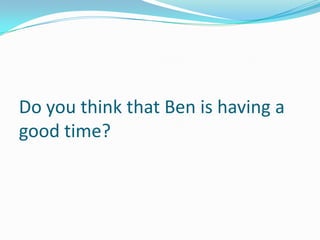 Do you think that Ben is having a
good time?
 