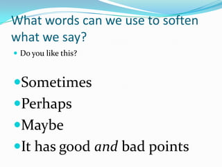 What words can we use to soften
what we say?
 Do you like this?



Sometimes
Perhaps
Maybe
It has good and bad points
 