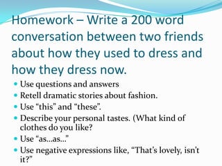 Homework – Write a 200 word
conversation between two friends
about how they used to dress and
how they dress now.
 Use questions and answers
 Retell dramatic stories about fashion.
 Use “this” and “these”.
 Describe your personal tastes. (What kind of
  clothes do you like?
 Use “as…as…”
 Use negative expressions like, “That’s lovely, isn’t
  it?”
 