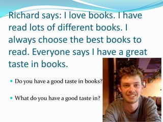 Richard says: I love books. I have
read lots of different books. I
always choose the best books to
read. Everyone says I have a great
taste in books.
 Do you have a good taste in books?


 What do you have a good taste in?
 