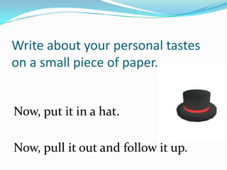 Write about your personal tastes
on a small piece of paper.


Now, put it in a hat.

Now, pull it out and follow it up.
 