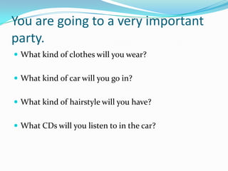 You are going to a very important
party.
 What kind of clothes will you wear?


 What kind of car will you go in?


 What kind of hairstyle will you have?


 What CDs will you listen to in the car?
 