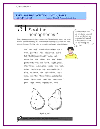 L15/P/CS/T1/P1-2                                                     1



LEVEL 15 – PRONUNCIATION: UNIT 10, TASK 1
HOMOPHONES             Source: English Pronunciation in Use




                                                          Don’t worry if you
                                                          do not know some of
                                                          these words. Just try
                                                          to guess their sound.
                                                          Some of these words
                                                          do not form pairs.
 