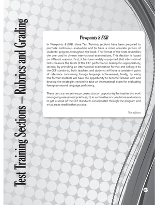 In Viewpoints 8 EGB, three Test Training sections have been prepared to
promote continuous evaluation and to have a more accurate picture of
students’ progress throughout the book. The format of the tests resembles
the one used in diverse international examinations. This decision is based
on different reasons. First, it has been widely recognized that international
tests measure the levels of the CEF performance descriptors appropriately;
second, by providing an international examination format and linking it to
the CEF standards, both teachers and students will have a consistent point
of reference concerning foreign language achievement; finally, by using
this format students will have the opportunity to become familiar with and
develop the strategies needed to take an international exam for evaluating
foreign or second language proficiency.
These tests can serve two purposes: a) as an opportunity for teachers to work
on ongoing assessment practices; b) as summative or cumulative evaluations
to get a sense of the CEF standards consolidated through the program and
what areas need further practice.
The editors
Viewpoints 8 EGB
TestTrainingSections–RubricsandGrading
257
 