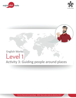 English Works

Level 1

Activity 3: Guiding people around places

Servicio Nacional de Aprendizaje - SENA. Reservados todos los derechos 2013.

 