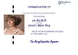 CONGRATULATIONS TO
_________________________
ON GAINING
1st PLACE
IN THE
Level 1 Blow Dry
HELD AT BLACKBURN COLLEGE
13th
November 2012
Tina BarryCompetition Organiser
 