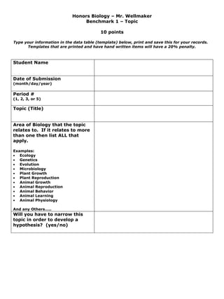 Honors Biology – Mr. Wellmaker
                                 Benchmark 1 – Topic

                                          10 points

Type your information in the data table (template) below, print and save this for your records.
      Templates that are printed and have hand written items will have a 20% penalty.



Student Name


Date of Submission
(month/day/year)

Period #
(1, 2, 3, or 5)

Topic (Title)


Area of Biology that the topic
relates to. If it relates to more
than one then list ALL that
apply.

Examples:
• Ecology
• Genetics
• Evolution
• Microbiology
• Plant Growth
• Plant Reproduction
• Animal Growth
• Animal Reproduction
• Animal Behavior
• Animal Learning
• Animal Physiology

And any Others…..
Will you have to narrow this
topic in order to develop a
hypothesis? (yes/no)
 