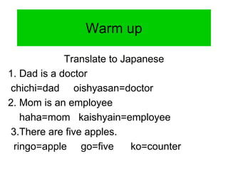 Warm up
Translate to Japanese
1. Dad is a doctor
chichi=dad oishyasan=doctor
2. Mom is an employee
haha=mom kaishyain=employee
3.There are five apples.
ringo=apple go=five ko=counter
 