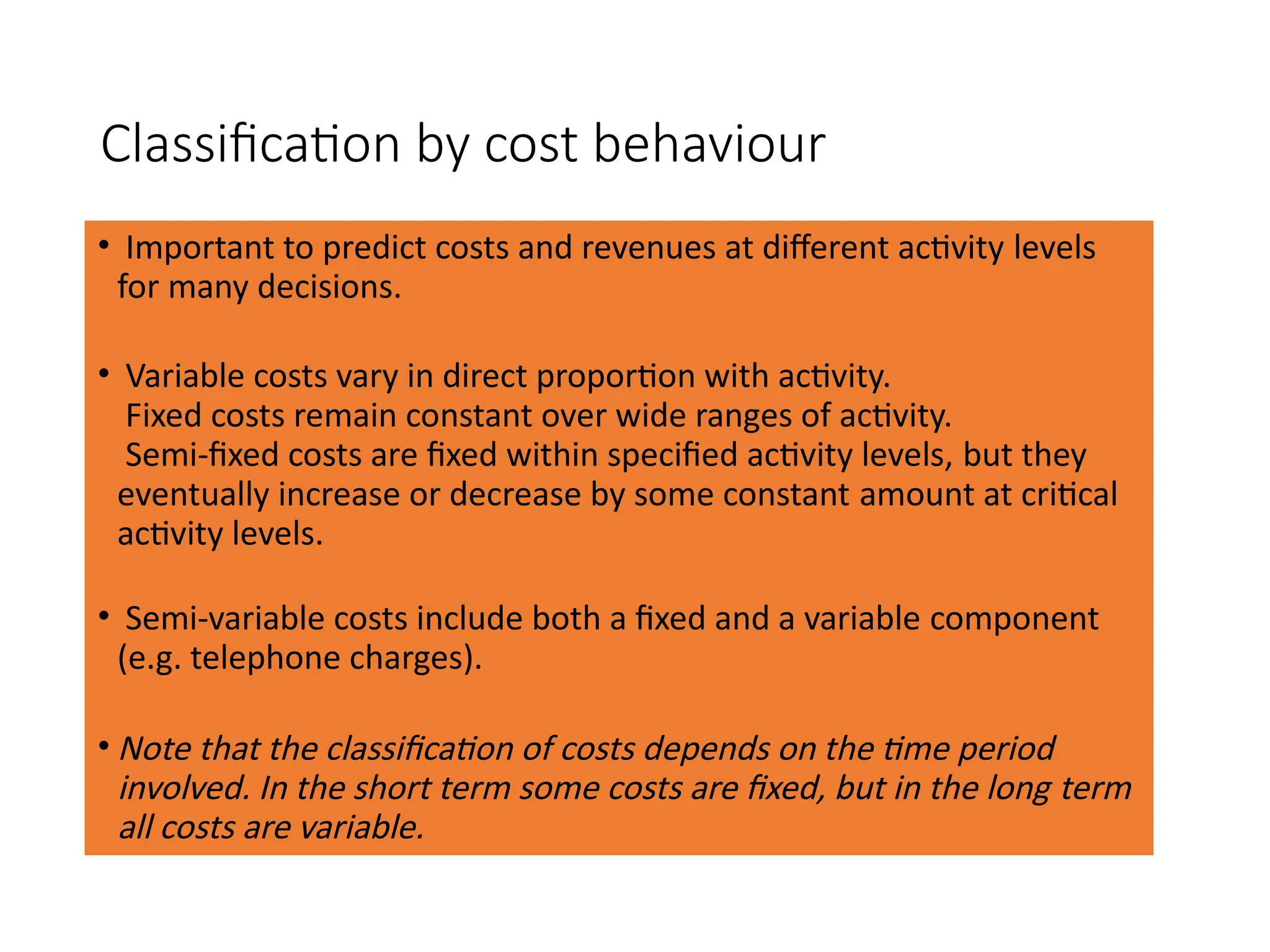 Classification by cost behaviour
• Important to predict costs and revenues at different activity levels
for many decisions.
• Variable costs vary in direct proportion with activity.
Fixed costs remain constant over wide ranges of activity.
Semi-fixed costs are fixed within specified activity levels, but they
eventually increase or decrease by some constant amount at critical
activity levels.
• Semi-variable costs include both a fixed and a variable component
(e.g. telephone charges).
• Note that the classification of costs depends on the time period
involved. In the short term some costs are fixed, but in the long term
all costs are variable.
 