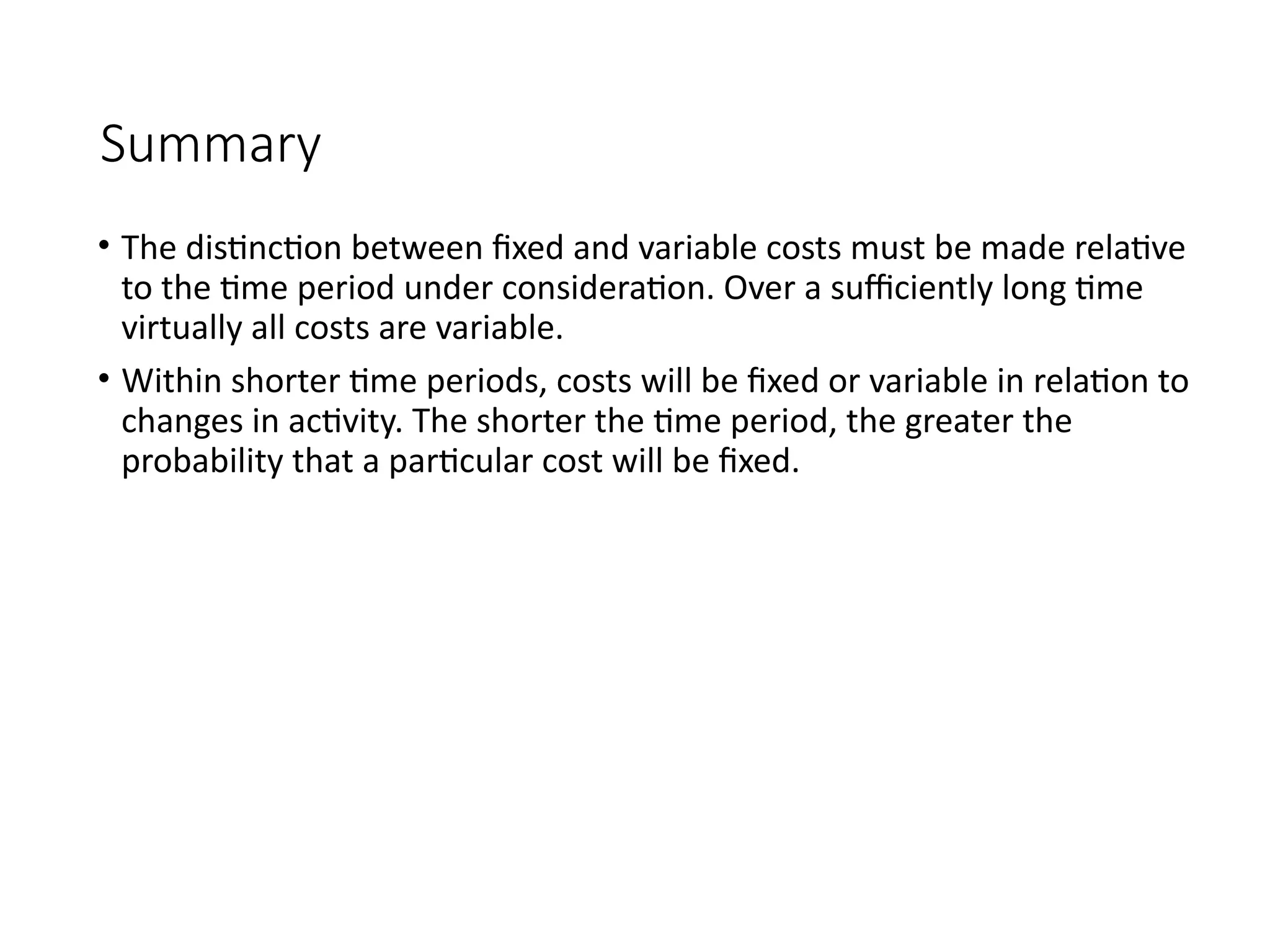 Summary
• The distinction between fixed and variable costs must be made relative
to the time period under consideration. Over a sufficiently long time
virtually all costs are variable.
• Within shorter time periods, costs will be fixed or variable in relation to
changes in activity. The shorter the time period, the greater the
probability that a particular cost will be fixed.
 
