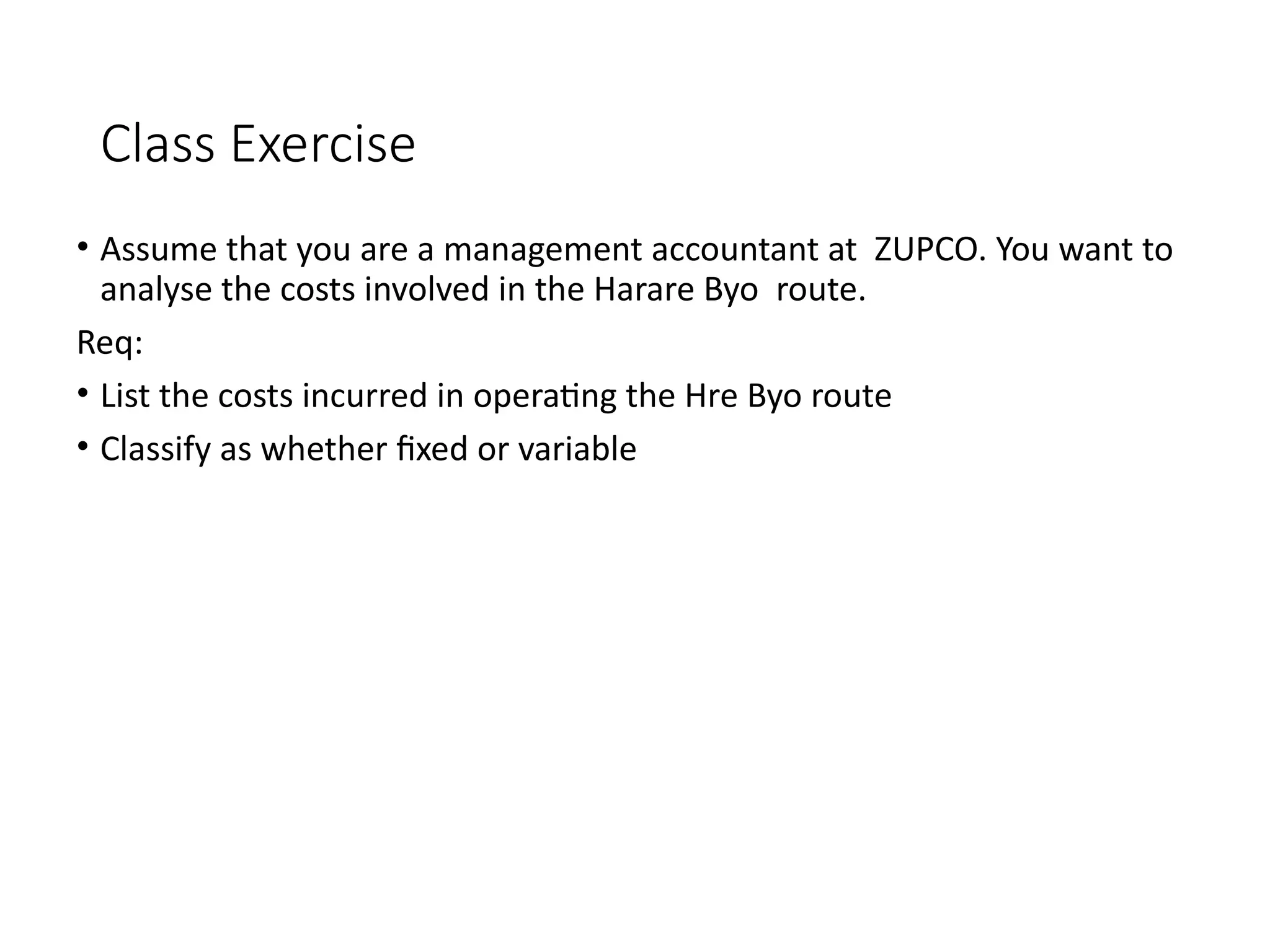 Class Exercise
• Assume that you are a management accountant at ZUPCO. You want to
analyse the costs involved in the Harare Byo route.
Req:
• List the costs incurred in operating the Hre Byo route
• Classify as whether fixed or variable
 