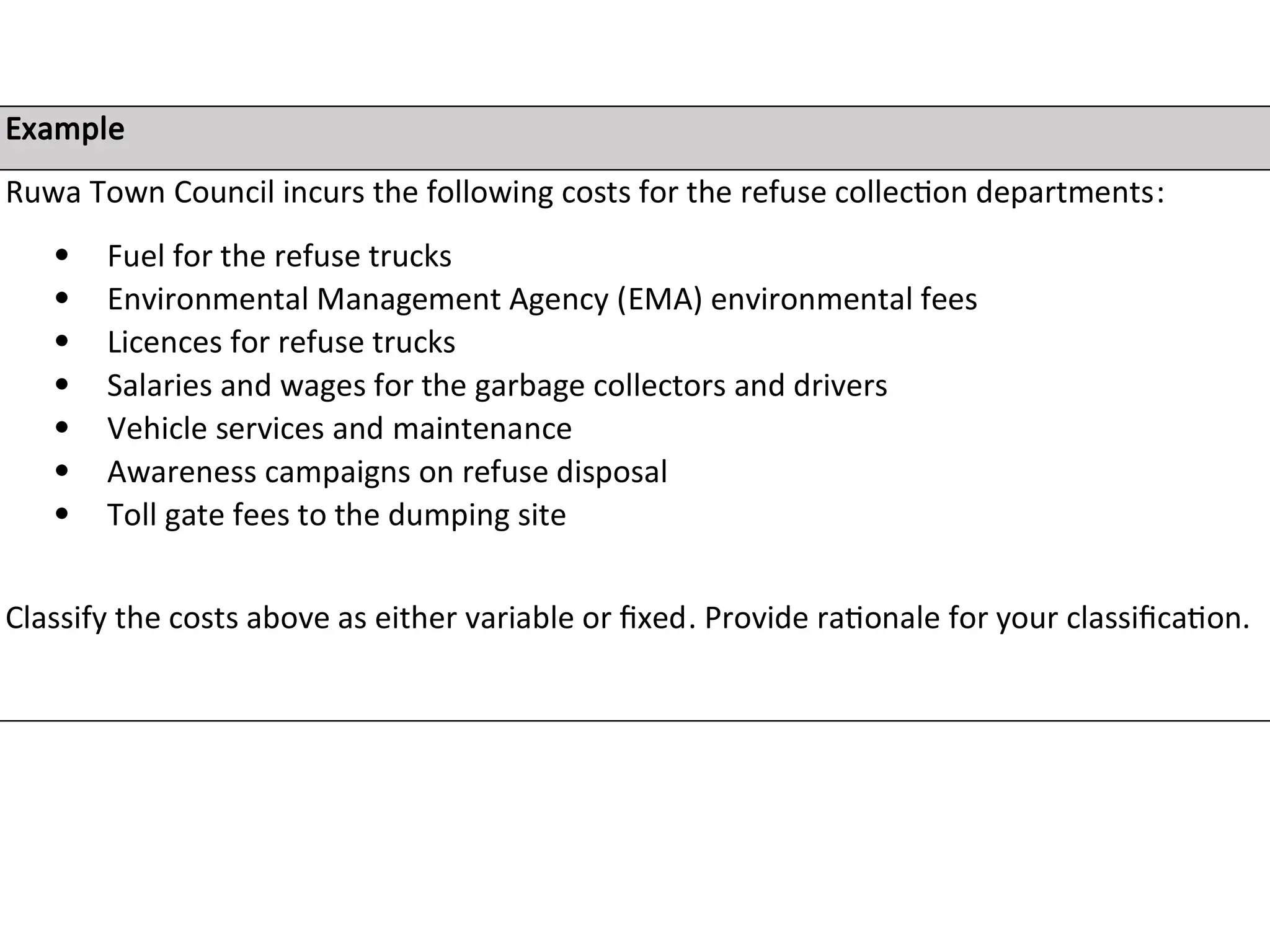 Example
Ruwa Town Council incurs the following costs for the refuse collection departments:
 Fuel for the refuse trucks
 Environmental Management Agency (EMA) environmental fees
 Licences for refuse trucks
 Salaries and wages for the garbage collectors and drivers
 Vehicle services and maintenance
 Awareness campaigns on refuse disposal
 Toll gate fees to the dumping site
Classify the costs above as either variable or fixed. Provide rationale for your classification.
 