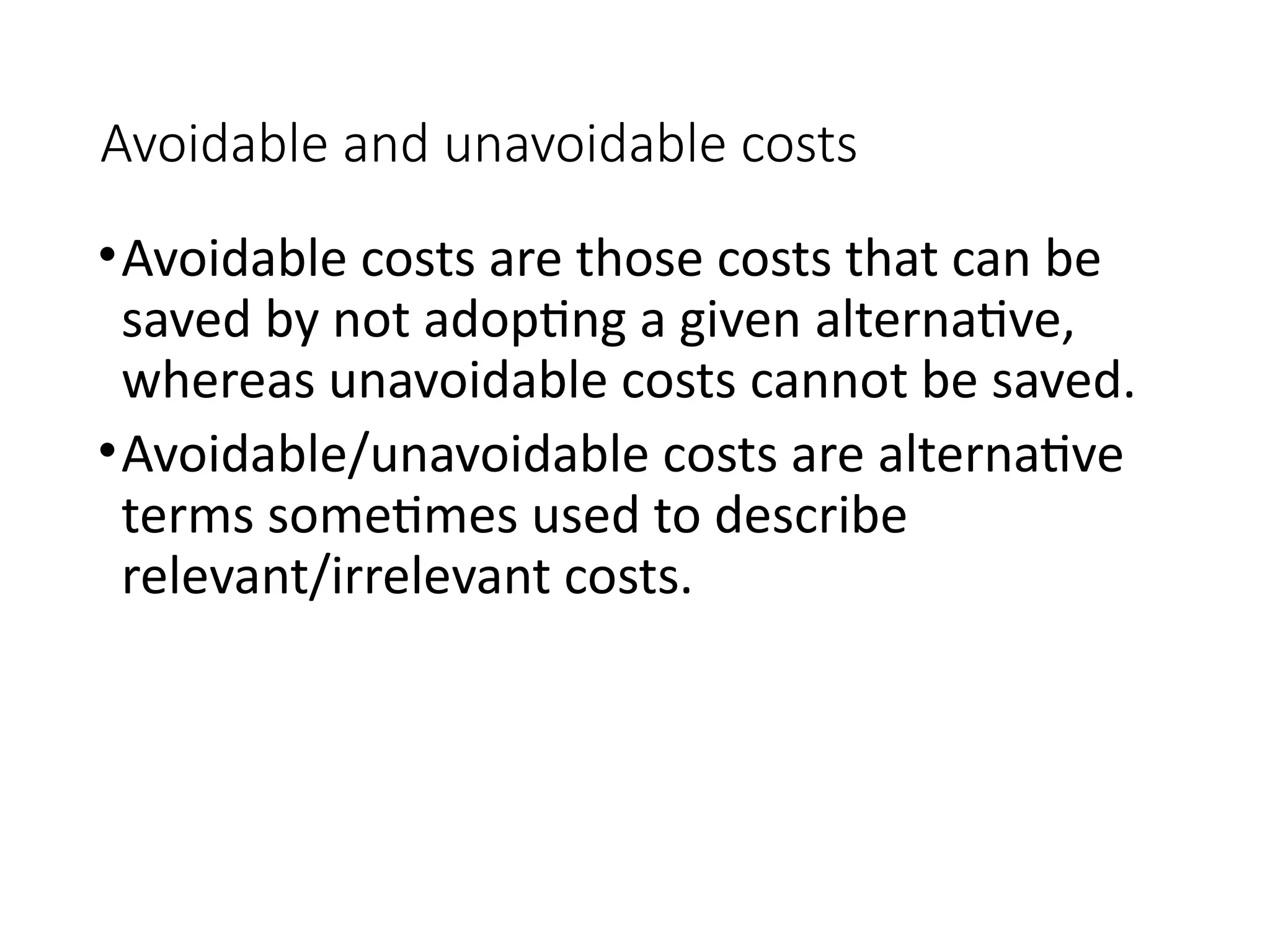 Avoidable and unavoidable costs
•Avoidable costs are those costs that can be
saved by not adopting a given alternative,
whereas unavoidable costs cannot be saved.
•Avoidable/unavoidable costs are alternative
terms sometimes used to describe
relevant/irrelevant costs.
 