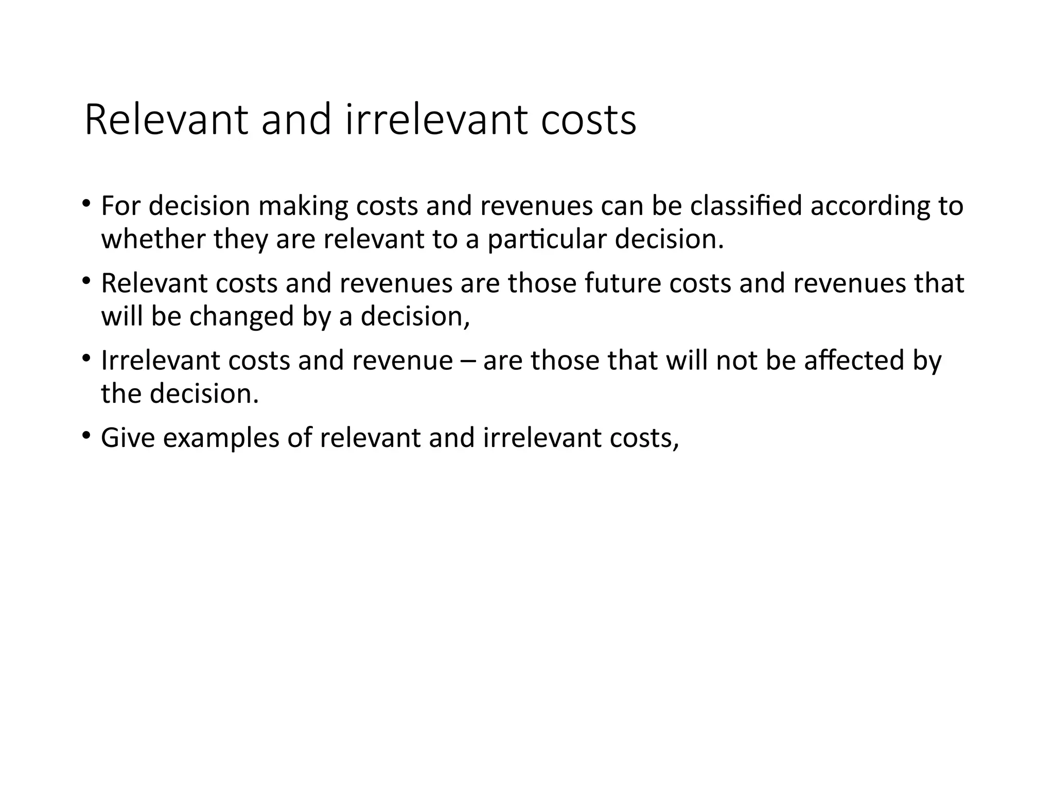 Relevant and irrelevant costs
• For decision making costs and revenues can be classified according to
whether they are relevant to a particular decision.
• Relevant costs and revenues are those future costs and revenues that
will be changed by a decision,
• Irrelevant costs and revenue – are those that will not be affected by
the decision.
• Give examples of relevant and irrelevant costs,
 