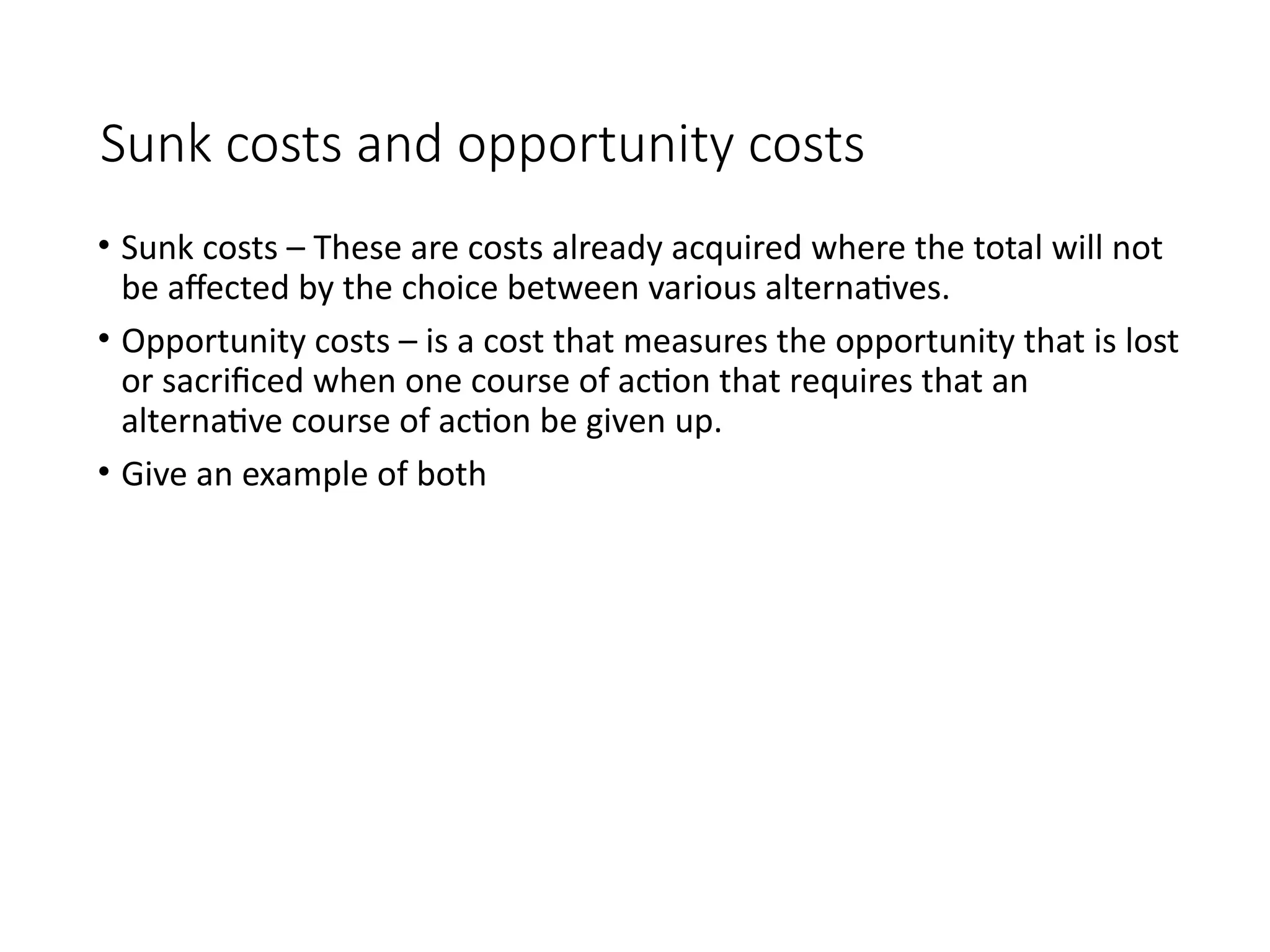Sunk costs and opportunity costs
• Sunk costs – These are costs already acquired where the total will not
be affected by the choice between various alternatives.
• Opportunity costs – is a cost that measures the opportunity that is lost
or sacrificed when one course of action that requires that an
alternative course of action be given up.
• Give an example of both
 