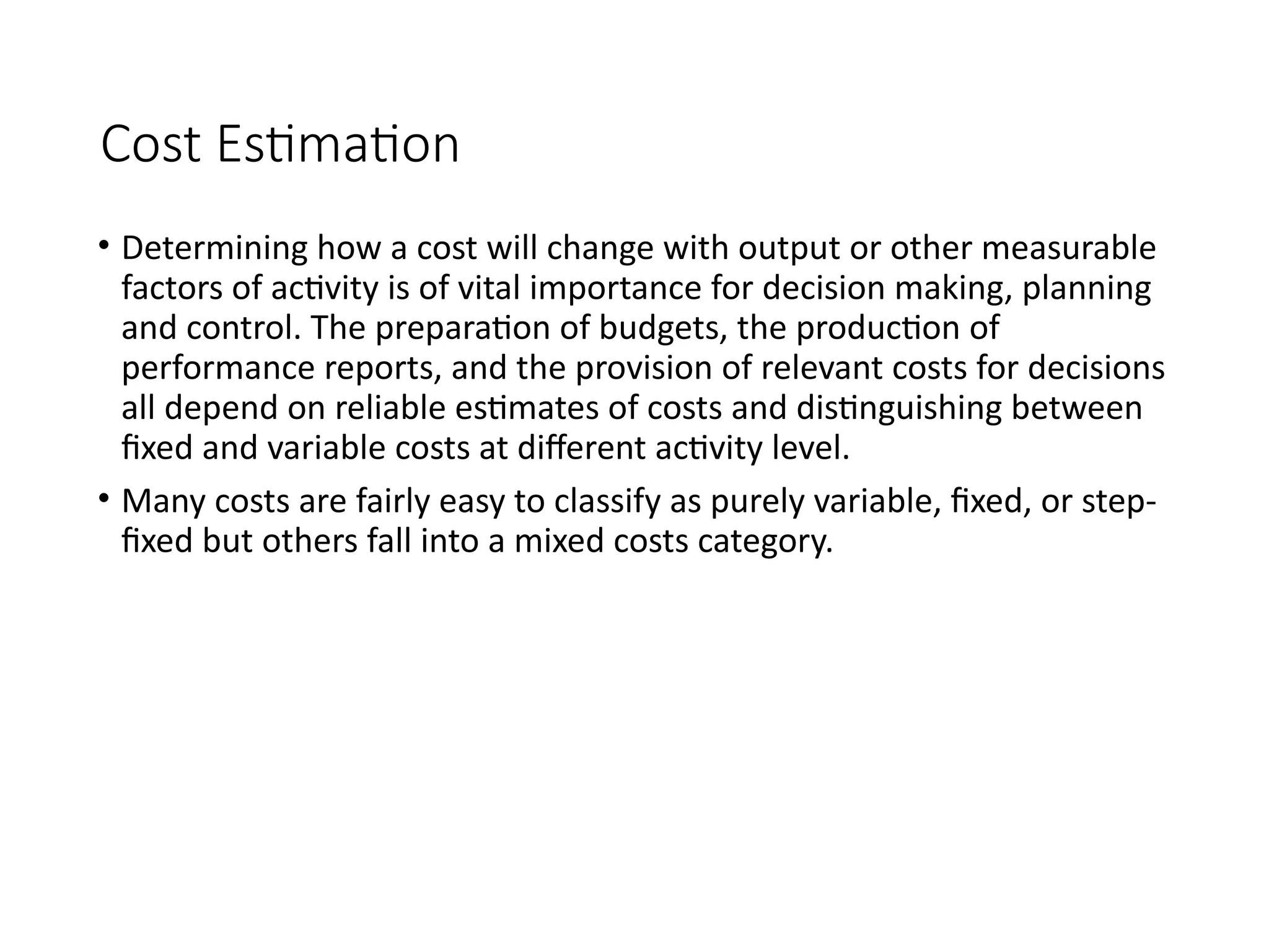 Cost Estimation
• Determining how a cost will change with output or other measurable
factors of activity is of vital importance for decision making, planning
and control. The preparation of budgets, the production of
performance reports, and the provision of relevant costs for decisions
all depend on reliable estimates of costs and distinguishing between
fixed and variable costs at different activity level.
• Many costs are fairly easy to classify as purely variable, fixed, or step-
fixed but others fall into a mixed costs category.
 