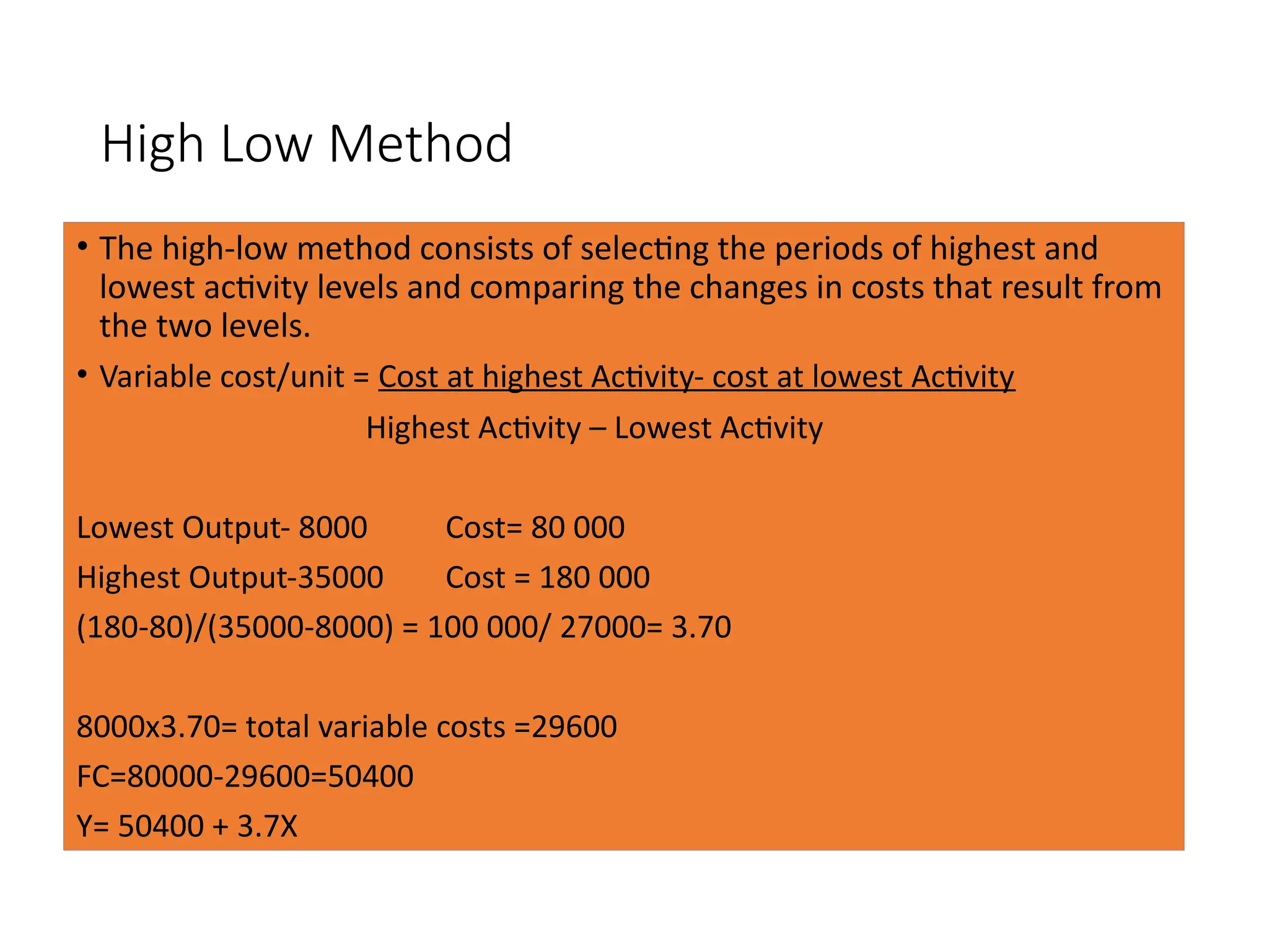 High Low Method
• The high-low method consists of selecting the periods of highest and
lowest activity levels and comparing the changes in costs that result from
the two levels.
• Variable cost/unit = Cost at highest Activity- cost at lowest Activity
Highest Activity – Lowest Activity
Lowest Output- 8000 Cost= 80 000
Highest Output-35000 Cost = 180 000
(180-80)/(35000-8000) = 100 000/ 27000= 3.70
8000x3.70= total variable costs =29600
FC=80000-29600=50400
Y= 50400 + 3.7X
 