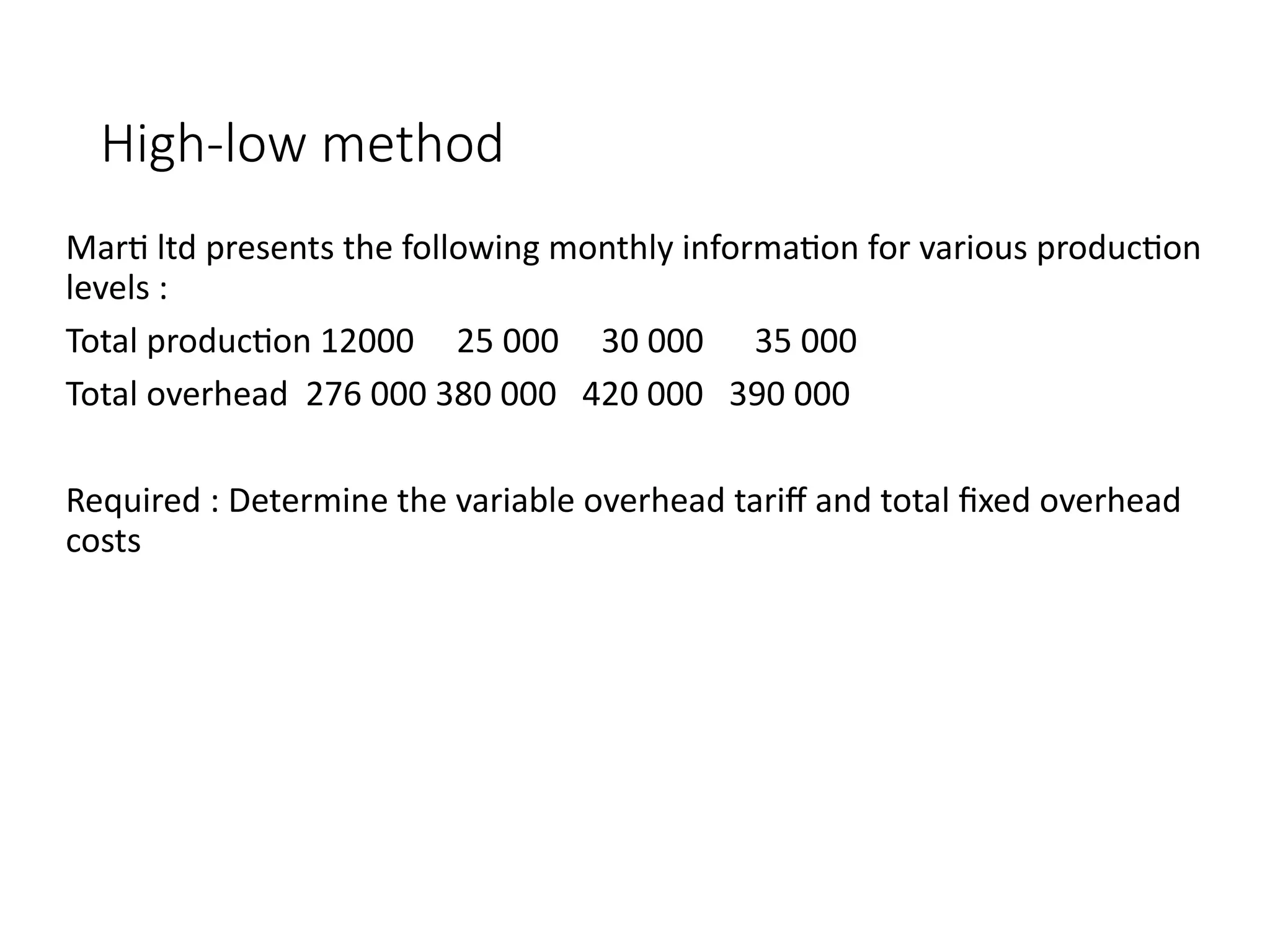 High-low method
Marti ltd presents the following monthly information for various production
levels :
Total production 12000 25 000 30 000 35 000
Total overhead 276 000 380 000 420 000 390 000
Required : Determine the variable overhead tariff and total fixed overhead
costs
 