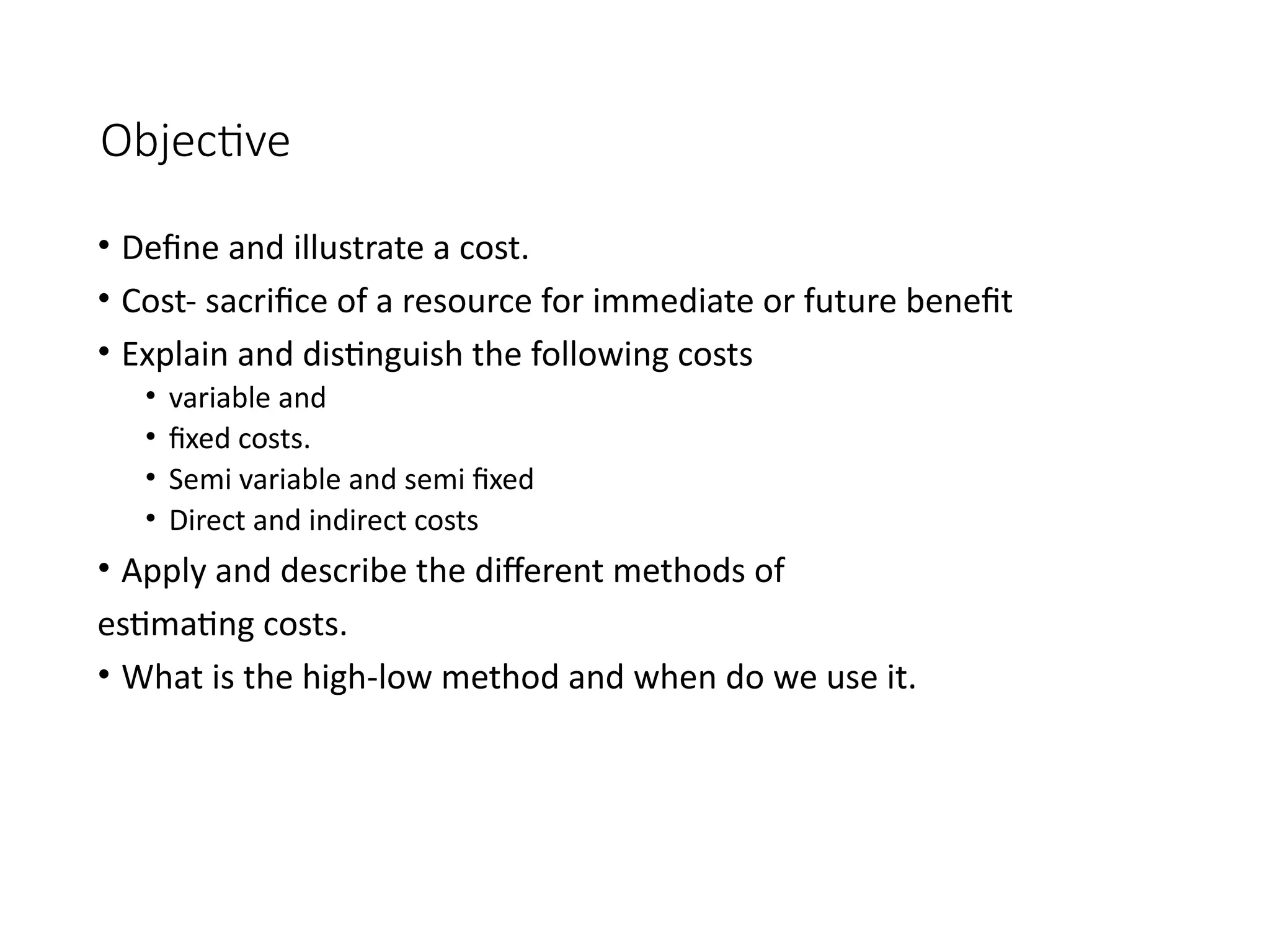 Objective
• Define and illustrate a cost.
• Cost- sacrifice of a resource for immediate or future benefit
• Explain and distinguish the following costs
• variable and
• fixed costs.
• Semi variable and semi fixed
• Direct and indirect costs
• Apply and describe the different methods of
estimating costs.
• What is the high-low method and when do we use it.
 