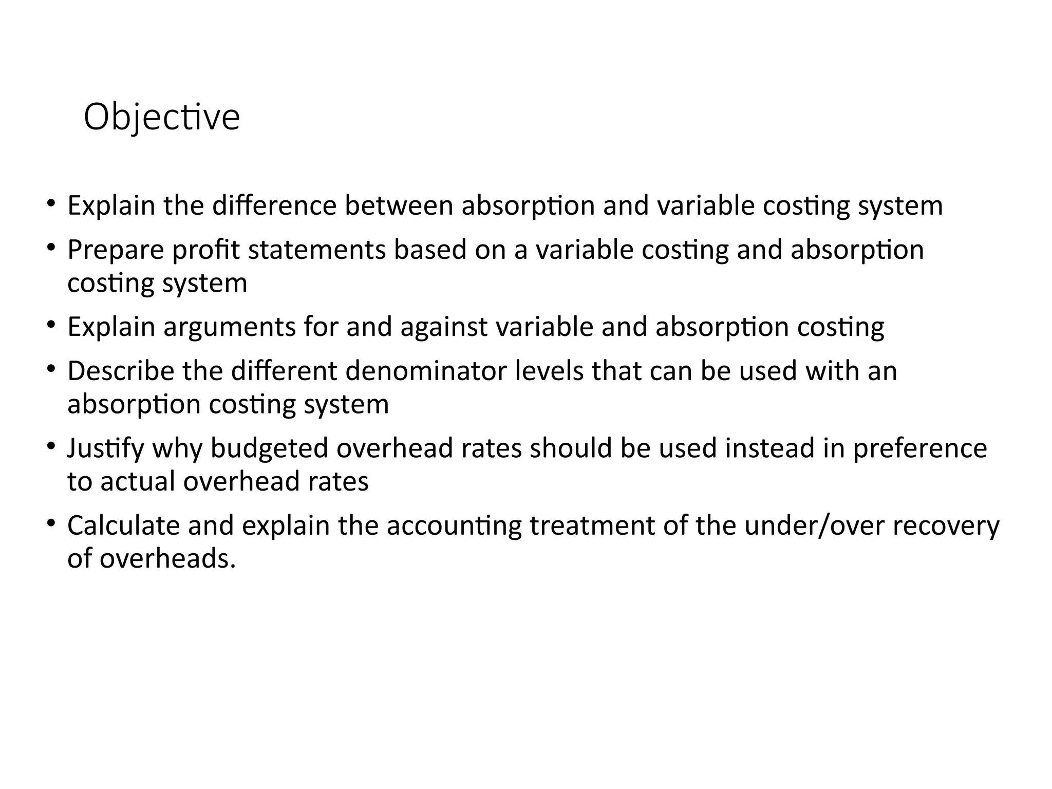 Objective
• Explain the difference between absorption and variable costing system
• Prepare profit statements based on a variable costing and absorption
costing system
• Explain arguments for and against variable and absorption costing
• Describe the different denominator levels that can be used with an
absorption costing system
• Justify why budgeted overhead rates should be used instead in preference
to actual overhead rates
• Calculate and explain the accounting treatment of the under/over recovery
of overheads.
 