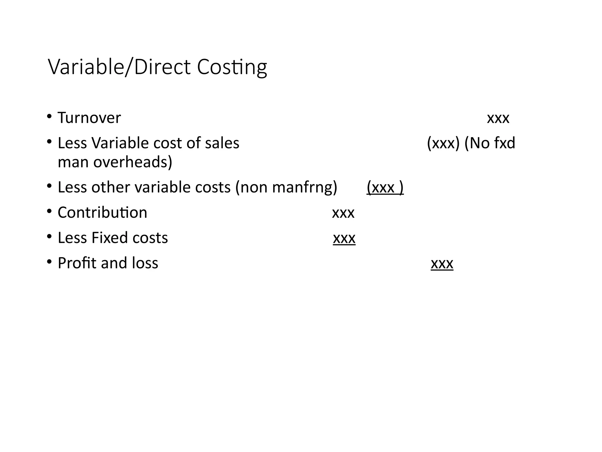 Variable/Direct Costing
• Turnover xxx
• Less Variable cost of sales (xxx) (No fxd
man overheads)
• Less other variable costs (non manfrng) (xxx )
• Contribution xxx
• Less Fixed costs xxx
• Profit and loss xxx
 