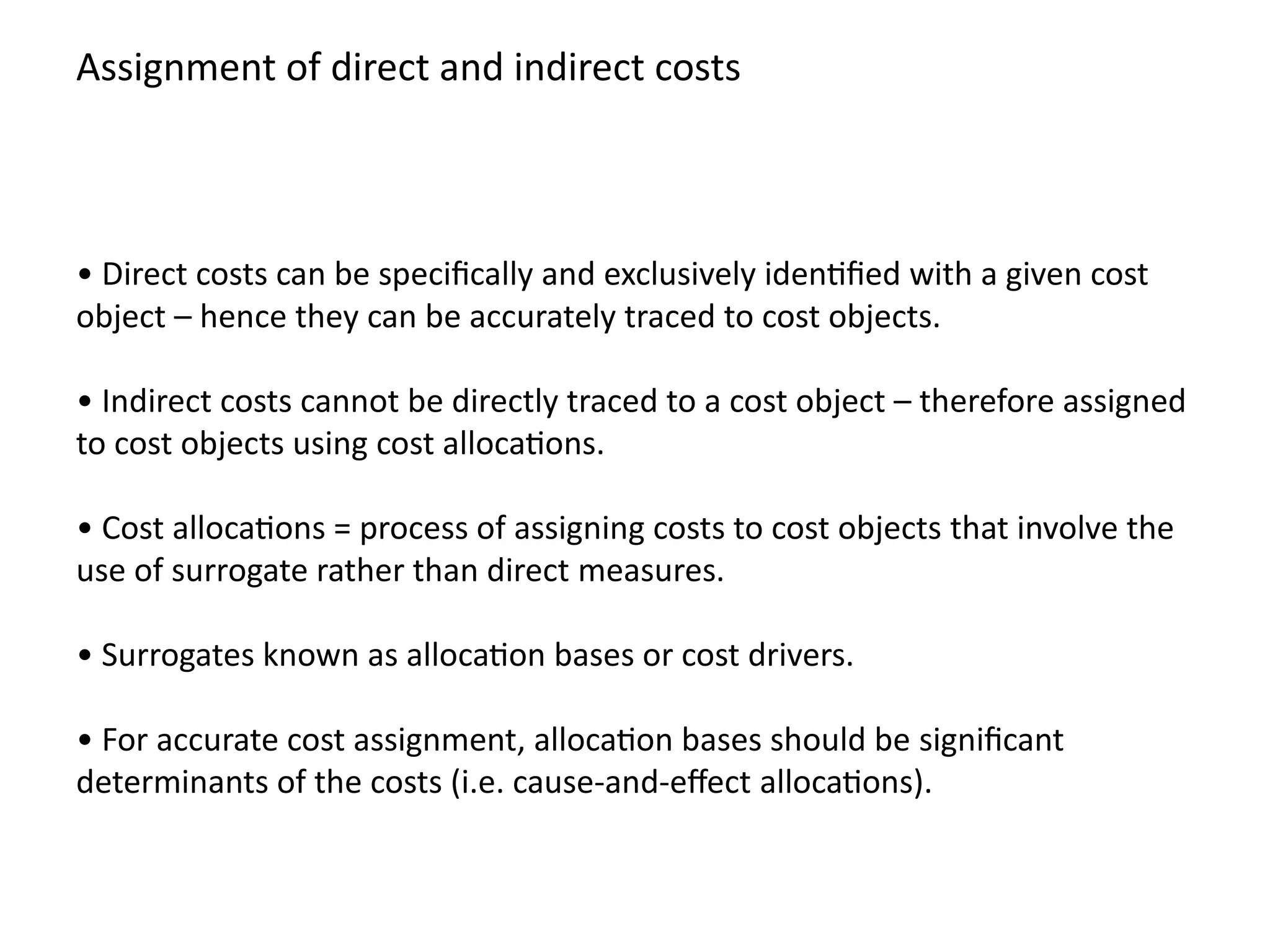 • Direct costs can be specifically and exclusively identified with a given cost
object – hence they can be accurately traced to cost objects.
• Indirect costs cannot be directly traced to a cost object – therefore assigned
to cost objects using cost allocations.
• Cost allocations = process of assigning costs to cost objects that involve the
use of surrogate rather than direct measures.
• Surrogates known as allocation bases or cost drivers.
• For accurate cost assignment, allocation bases should be significant
determinants of the costs (i.e. cause-and-effect allocations).
Assignment of direct and indirect costs
 