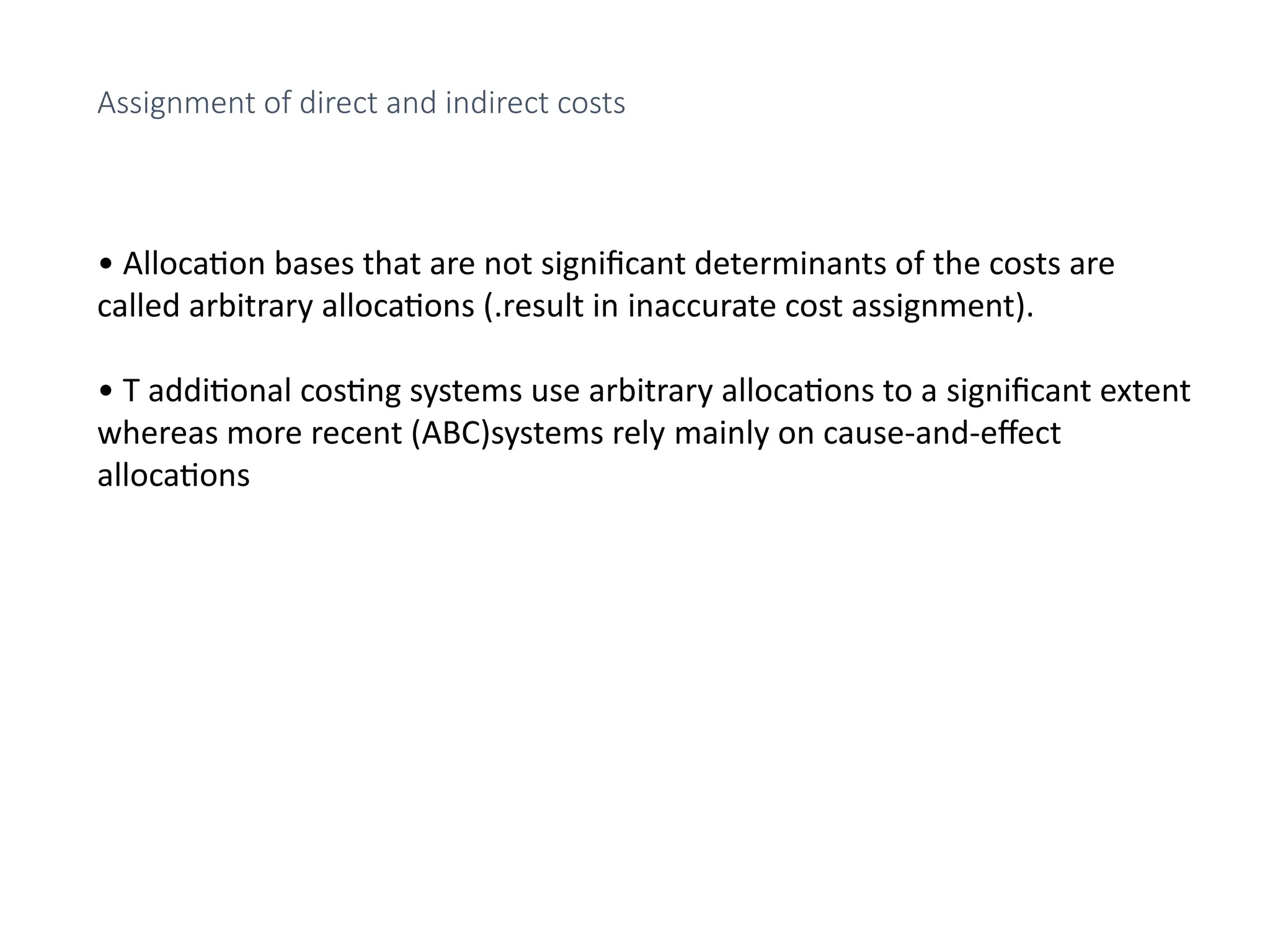 • Allocation bases that are not significant determinants of the costs are
called arbitrary allocations (.result in inaccurate cost assignment).
• T additional costing systems use arbitrary allocations to a significant extent
whereas more recent (ABC)systems rely mainly on cause-and-effect
allocations
Assignment of direct and indirect costs
 