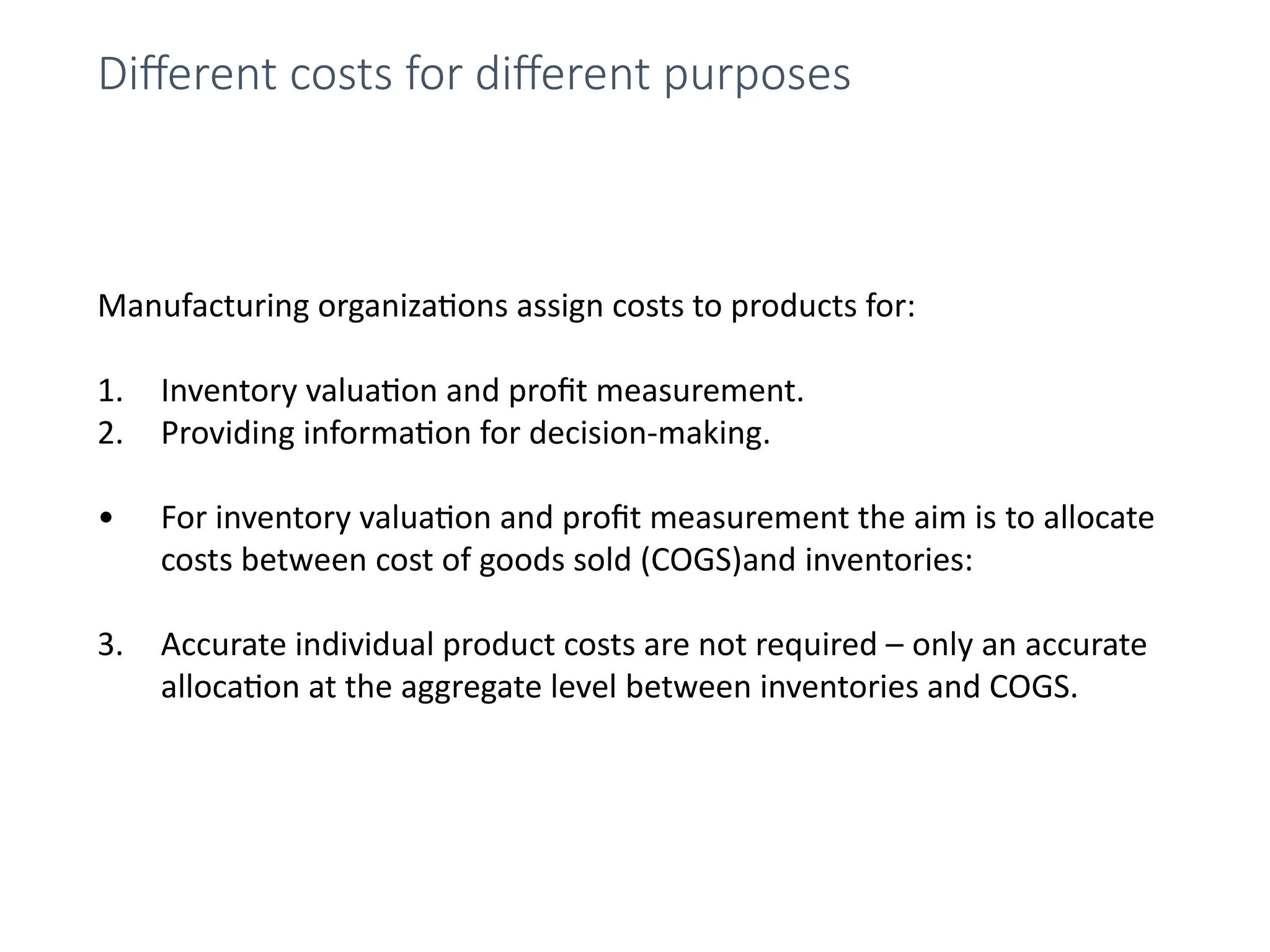 Manufacturing organizations assign costs to products for:
1. Inventory valuation and profit measurement.
2. Providing information for decision-making.
• For inventory valuation and profit measurement the aim is to allocate
costs between cost of goods sold (COGS)and inventories:
3. Accurate individual product costs are not required – only an accurate
allocation at the aggregate level between inventories and COGS.
Different costs for different purposes
 