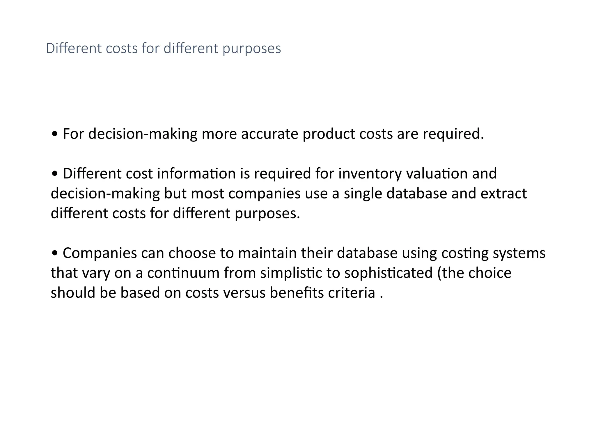 • For decision-making more accurate product costs are required.
• Different cost information is required for inventory valuation and
decision-making but most companies use a single database and extract
different costs for different purposes.
• Companies can choose to maintain their database using costing systems
that vary on a continuum from simplistic to sophisticated (the choice
should be based on costs versus benefits criteria .
Different costs for different purposes
 