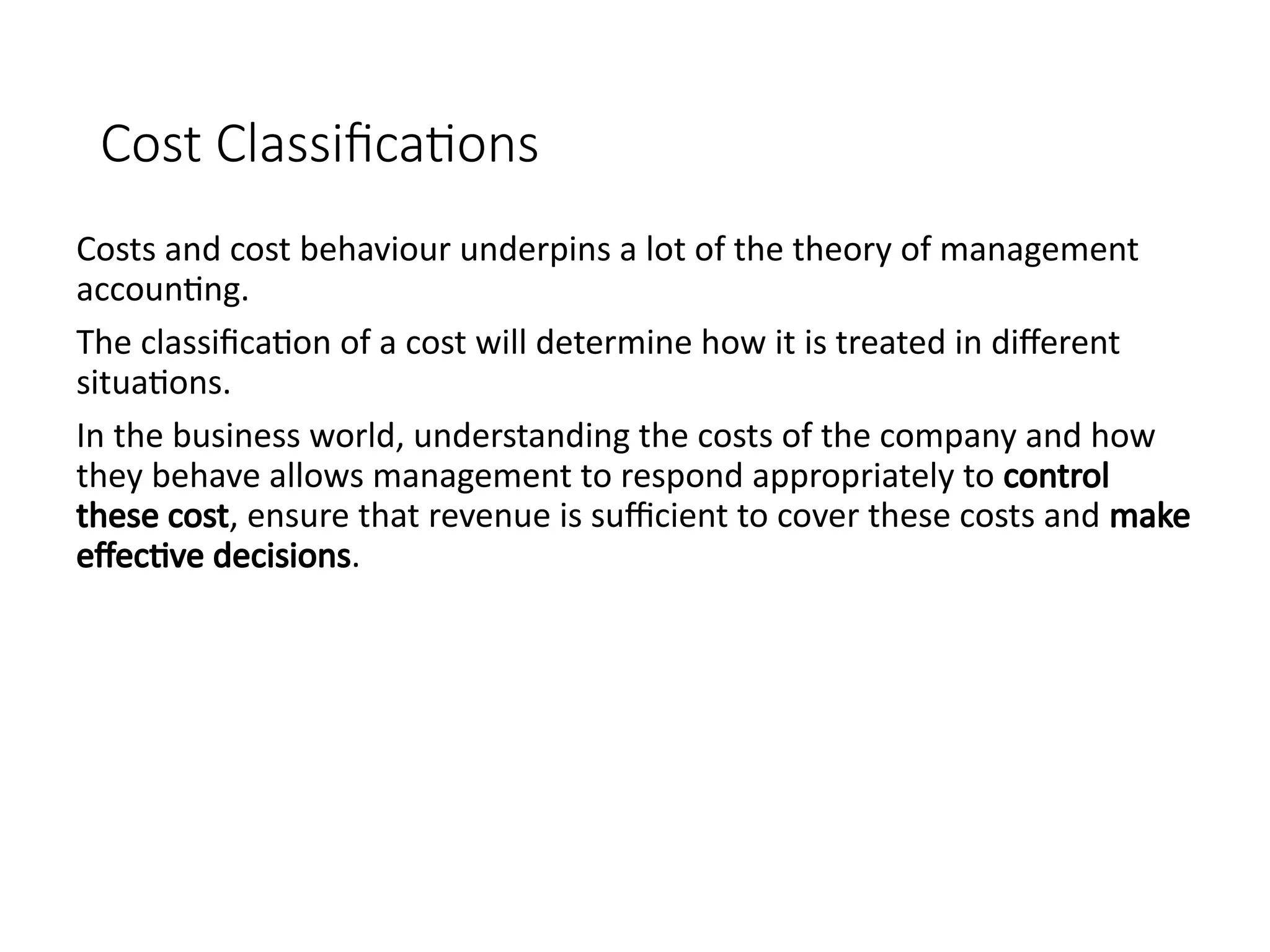 Cost Classifications
Costs and cost behaviour underpins a lot of the theory of management
accounting.
The classification of a cost will determine how it is treated in different
situations.
In the business world, understanding the costs of the company and how
they behave allows management to respond appropriately to control
these cost, ensure that revenue is sufficient to cover these costs and make
effective decisions.
 