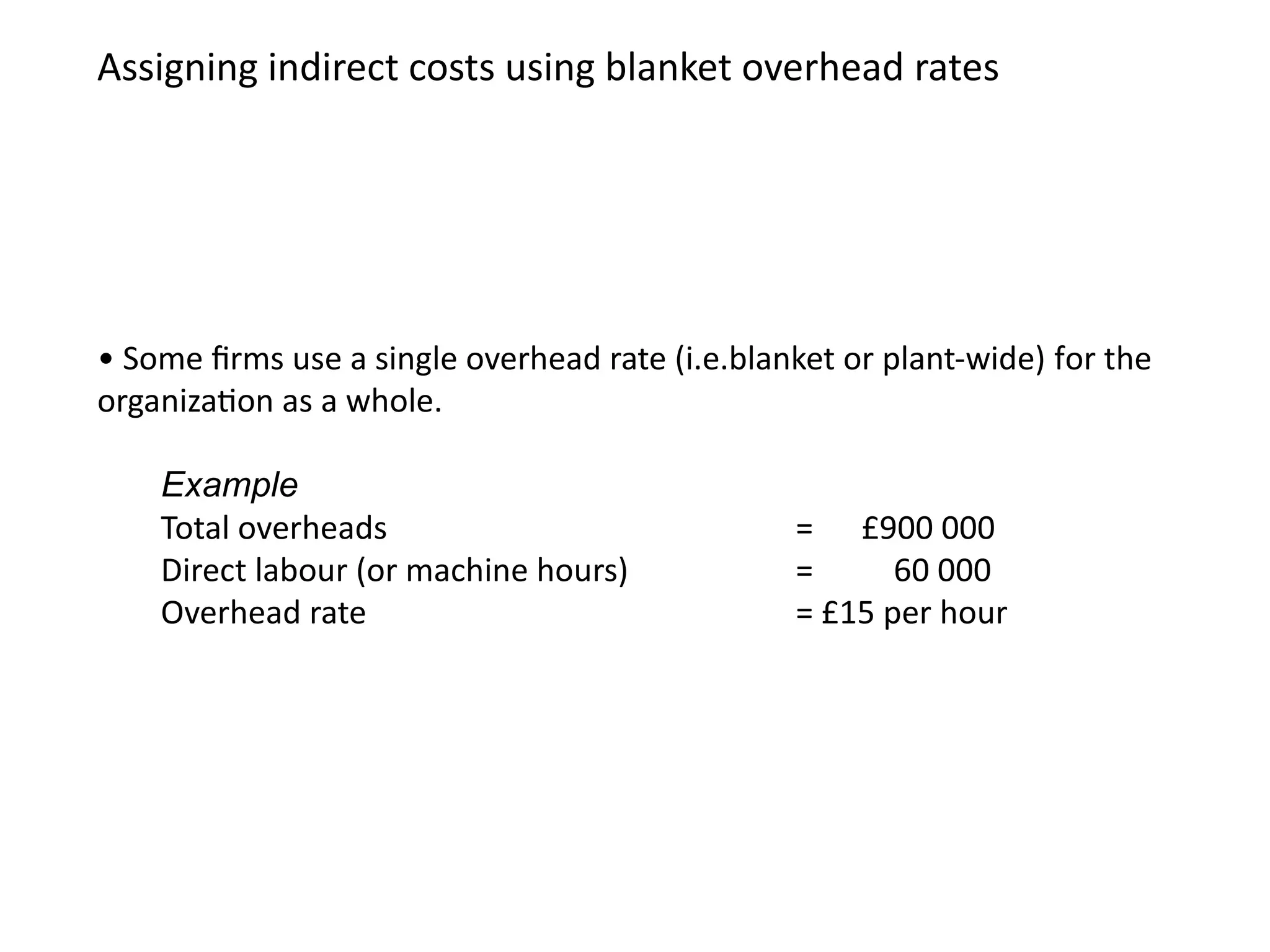 • Some firms use a single overhead rate (i.e.blanket or plant-wide) for the
organization as a whole.
Example
Total overheads = £900 000
Direct labour (or machine hours) = 60 000
Overhead rate = £15 per hour
Assigning indirect costs using blanket overhead rates
 