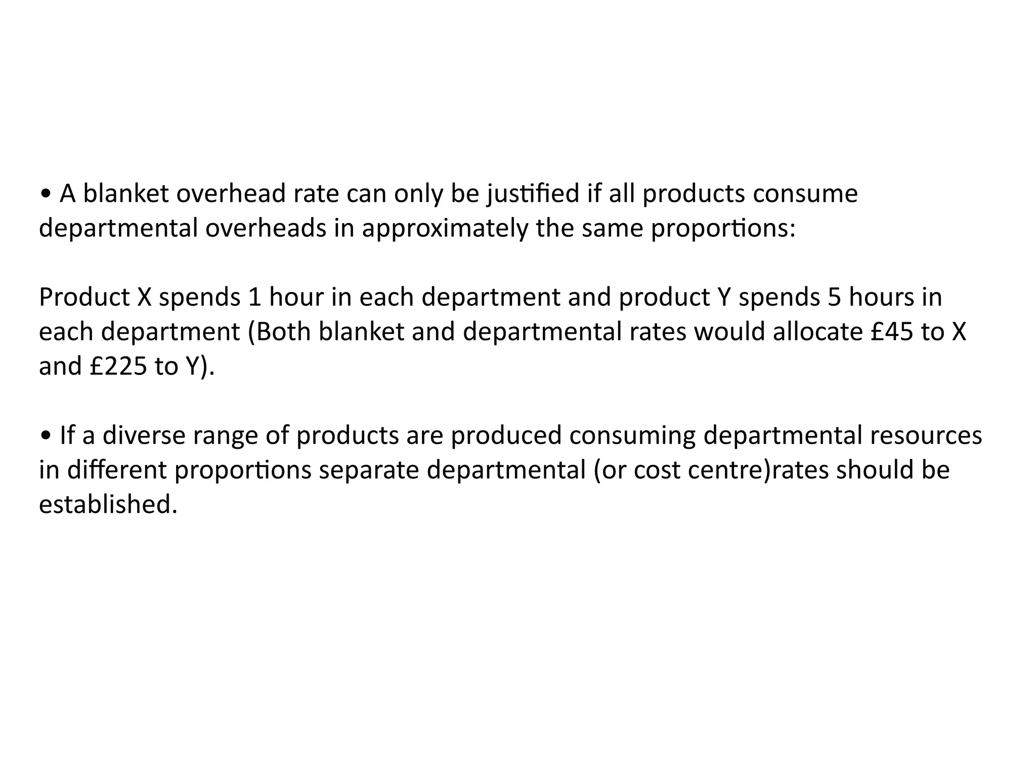 • A blanket overhead rate can only be justified if all products consume
departmental overheads in approximately the same proportions:
Product X spends 1 hour in each department and product Y spends 5 hours in
each department (Both blanket and departmental rates would allocate £45 to X
and £225 to Y).
• If a diverse range of products are produced consuming departmental resources
in different proportions separate departmental (or cost centre)rates should be
established.
 