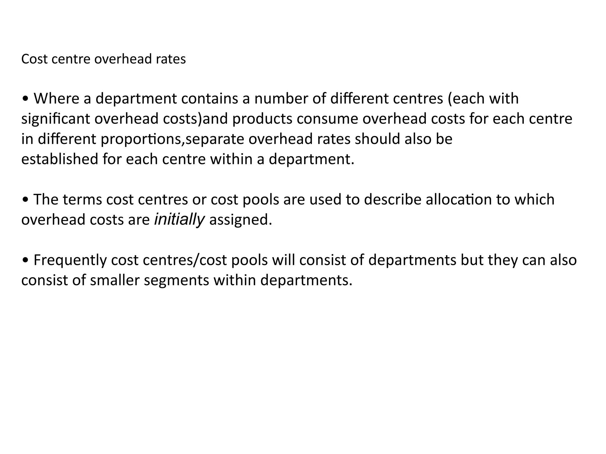 Cost centre overhead rates
• Where a department contains a number of different centres (each with
significant overhead costs)and products consume overhead costs for each centre
in different proportions,separate overhead rates should also be
established for each centre within a department.
• The terms cost centres or cost pools are used to describe allocation to which
overhead costs are initially assigned.
• Frequently cost centres/cost pools will consist of departments but they can also
consist of smaller segments within departments.
 