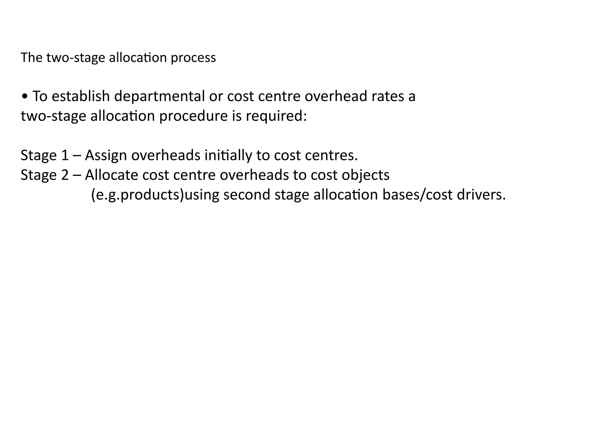 The two-stage allocation process
• To establish departmental or cost centre overhead rates a
two-stage allocation procedure is required:
Stage 1 – Assign overheads initially to cost centres.
Stage 2 – Allocate cost centre overheads to cost objects
(e.g.products)using second stage allocation bases/cost drivers.
 