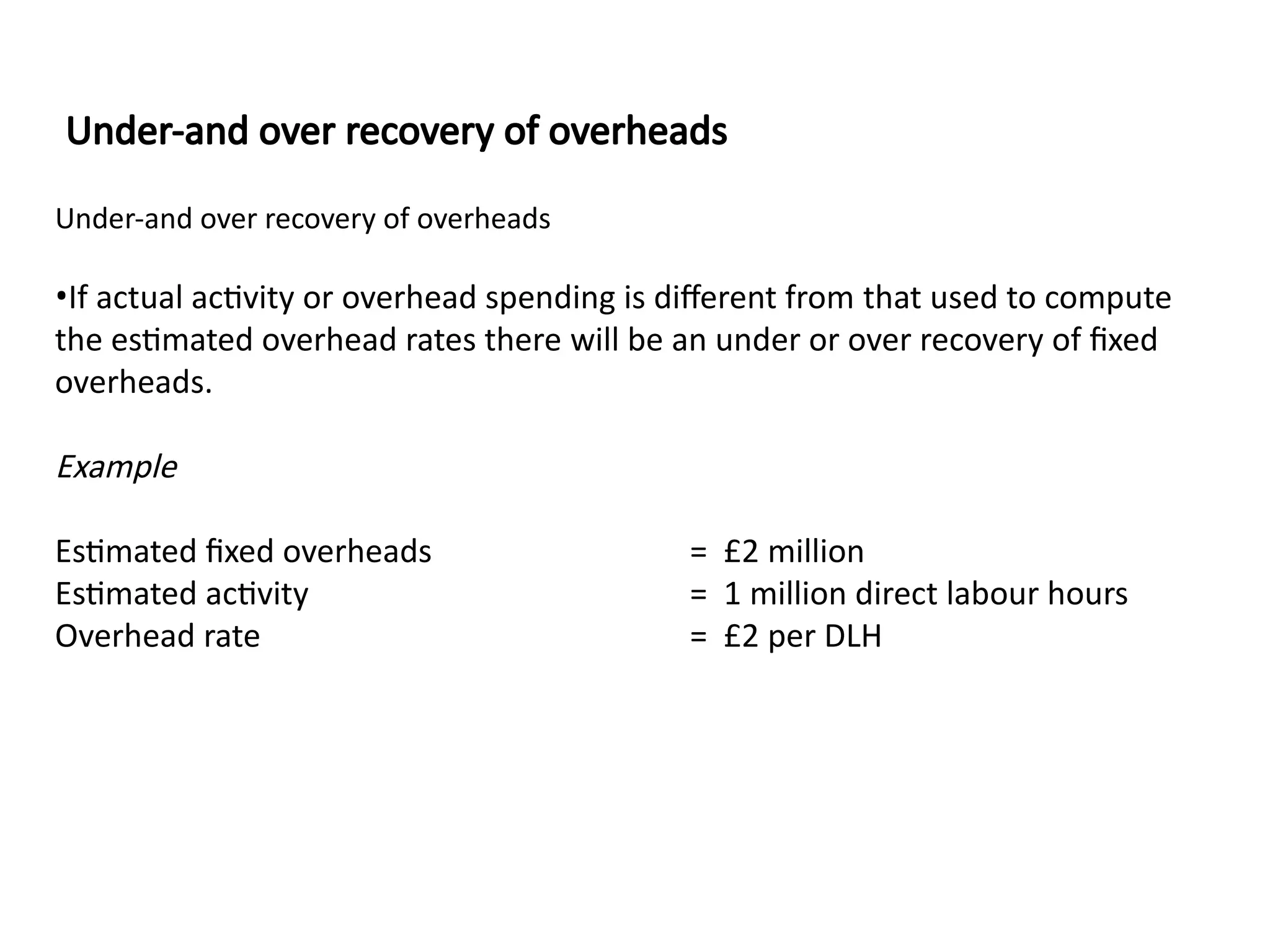 Under-and over recovery of overheads
•If actual activity or overhead spending is different from that used to compute
the estimated overhead rates there will be an under or over recovery of fixed
overheads.
Example
Estimated fixed overheads = £2 million
Estimated activity = 1 million direct labour hours
Overhead rate = £2 per DLH
Under-and over recovery of overheads
 