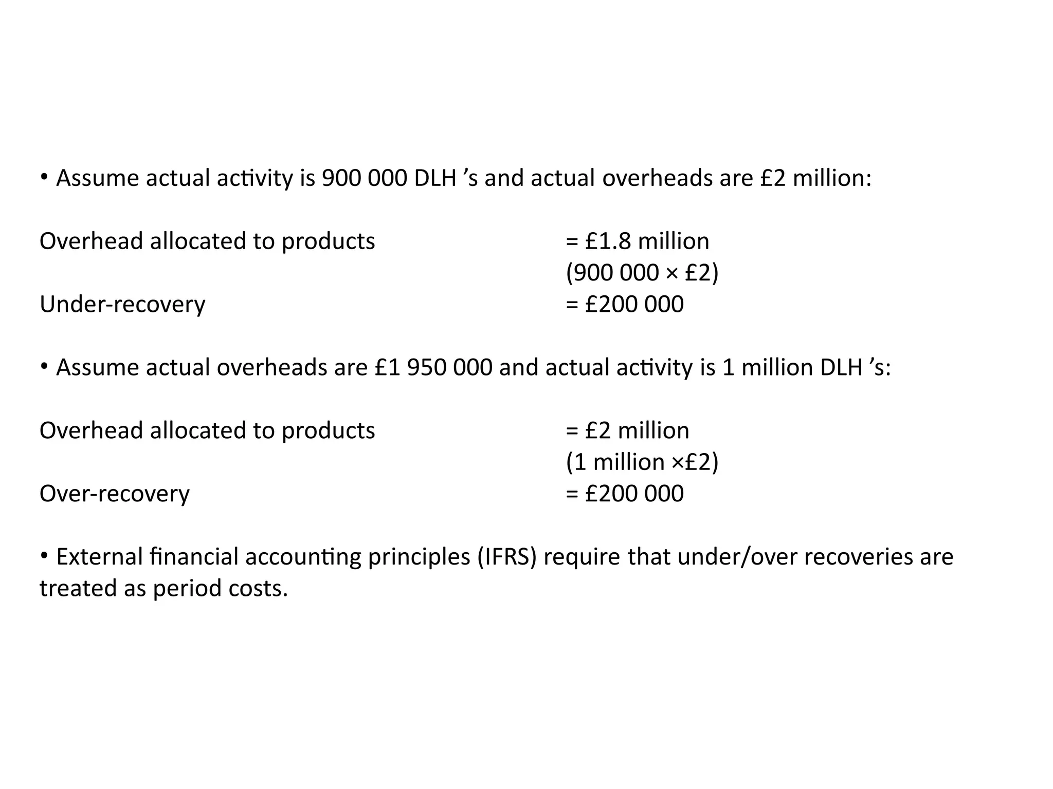 • Assume actual activity is 900 000 DLH ’s and actual overheads are £2 million:
Overhead allocated to products = £1.8 million
(900 000 × £2)
Under-recovery = £200 000
• Assume actual overheads are £1 950 000 and actual activity is 1 million DLH ’s:
Overhead allocated to products = £2 million
(1 million ×£2)
Over-recovery = £200 000
• External financial accounting principles (IFRS) require that under/over recoveries are
treated as period costs.
 