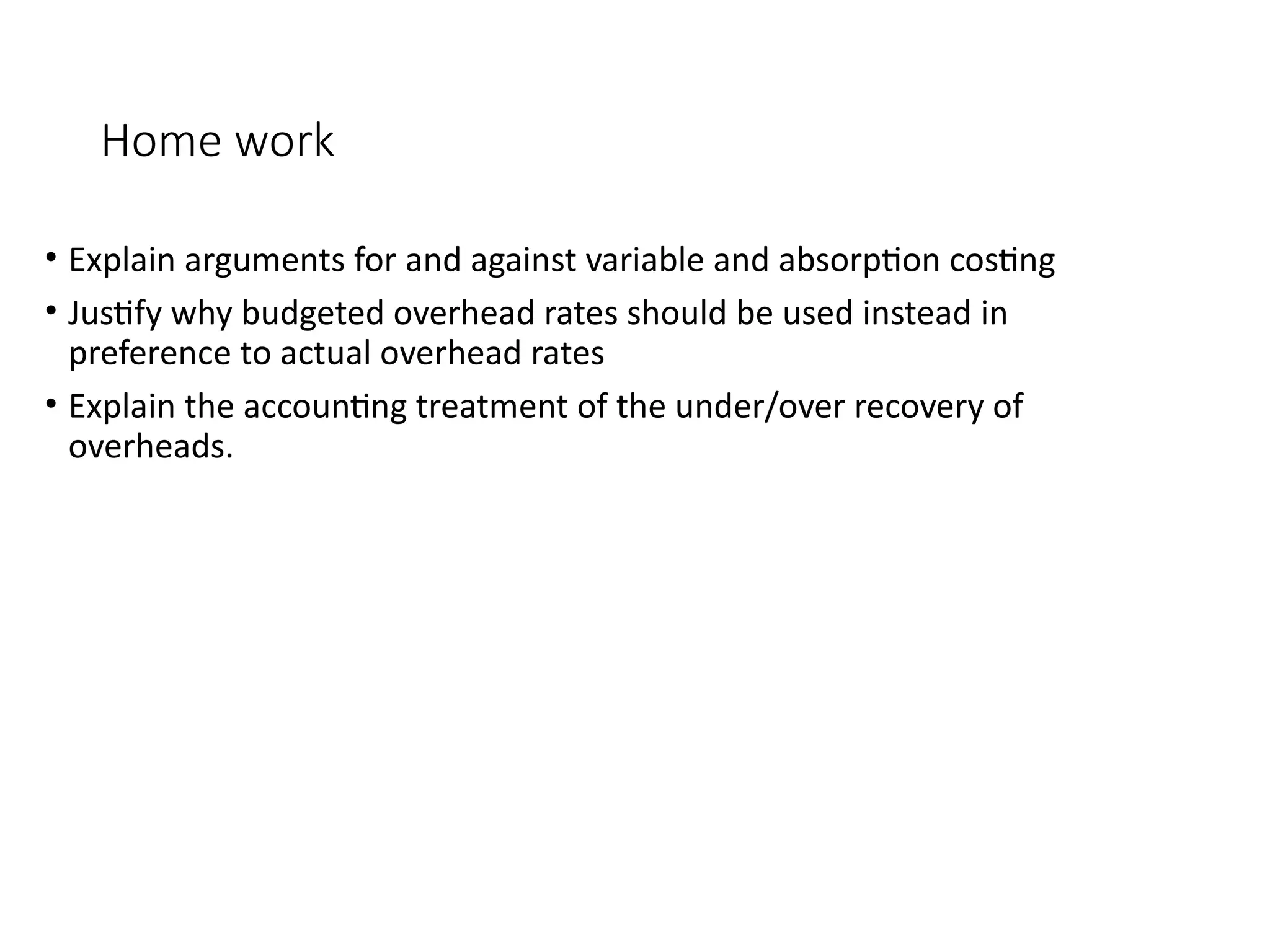 Home work
• Explain arguments for and against variable and absorption costing
• Justify why budgeted overhead rates should be used instead in
preference to actual overhead rates
• Explain the accounting treatment of the under/over recovery of
overheads.
 