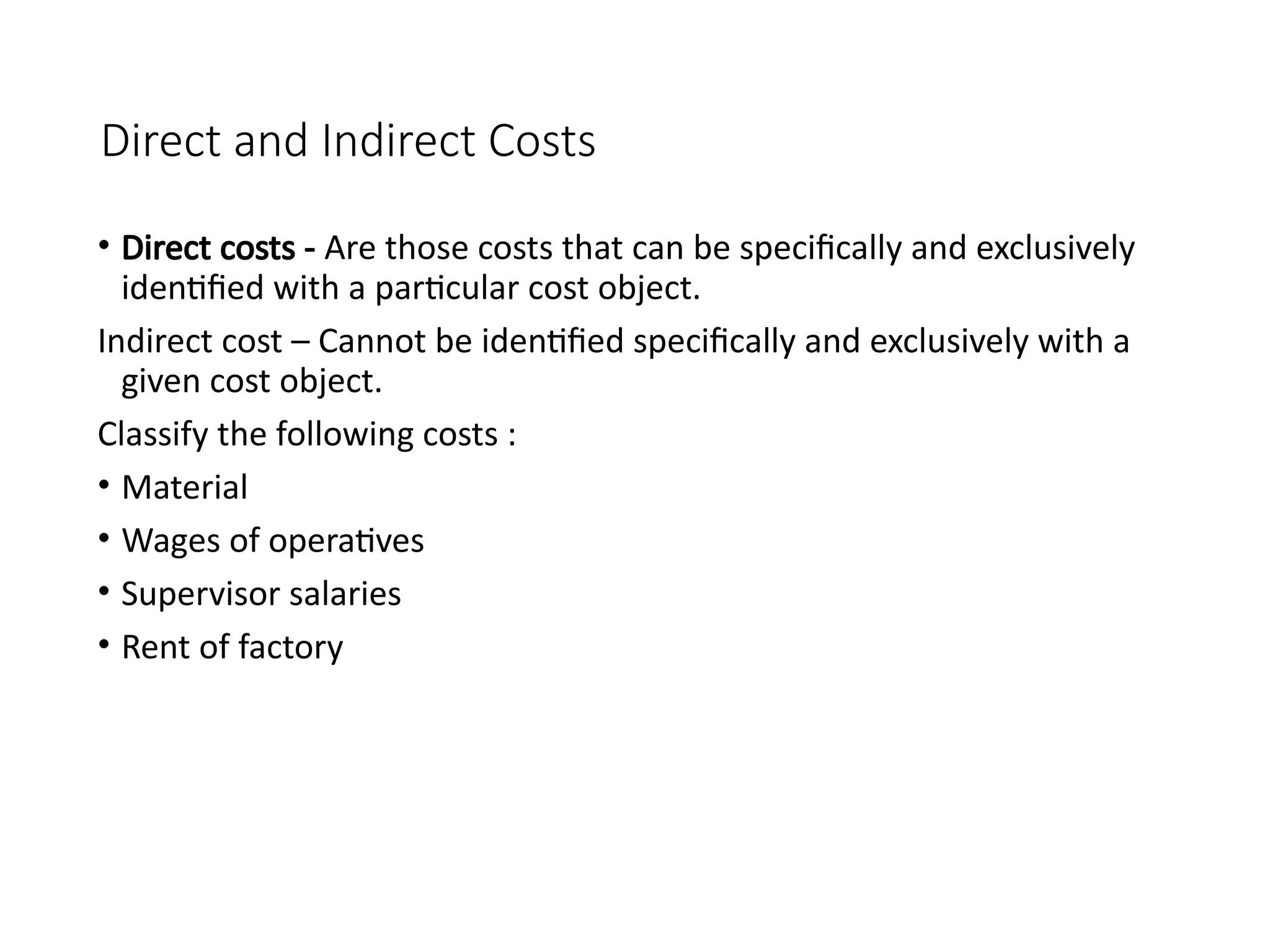 Direct and Indirect Costs
• Direct costs - Are those costs that can be specifically and exclusively
identified with a particular cost object.
Indirect cost – Cannot be identified specifically and exclusively with a
given cost object.
Classify the following costs :
• Material
• Wages of operatives
• Supervisor salaries
• Rent of factory
 