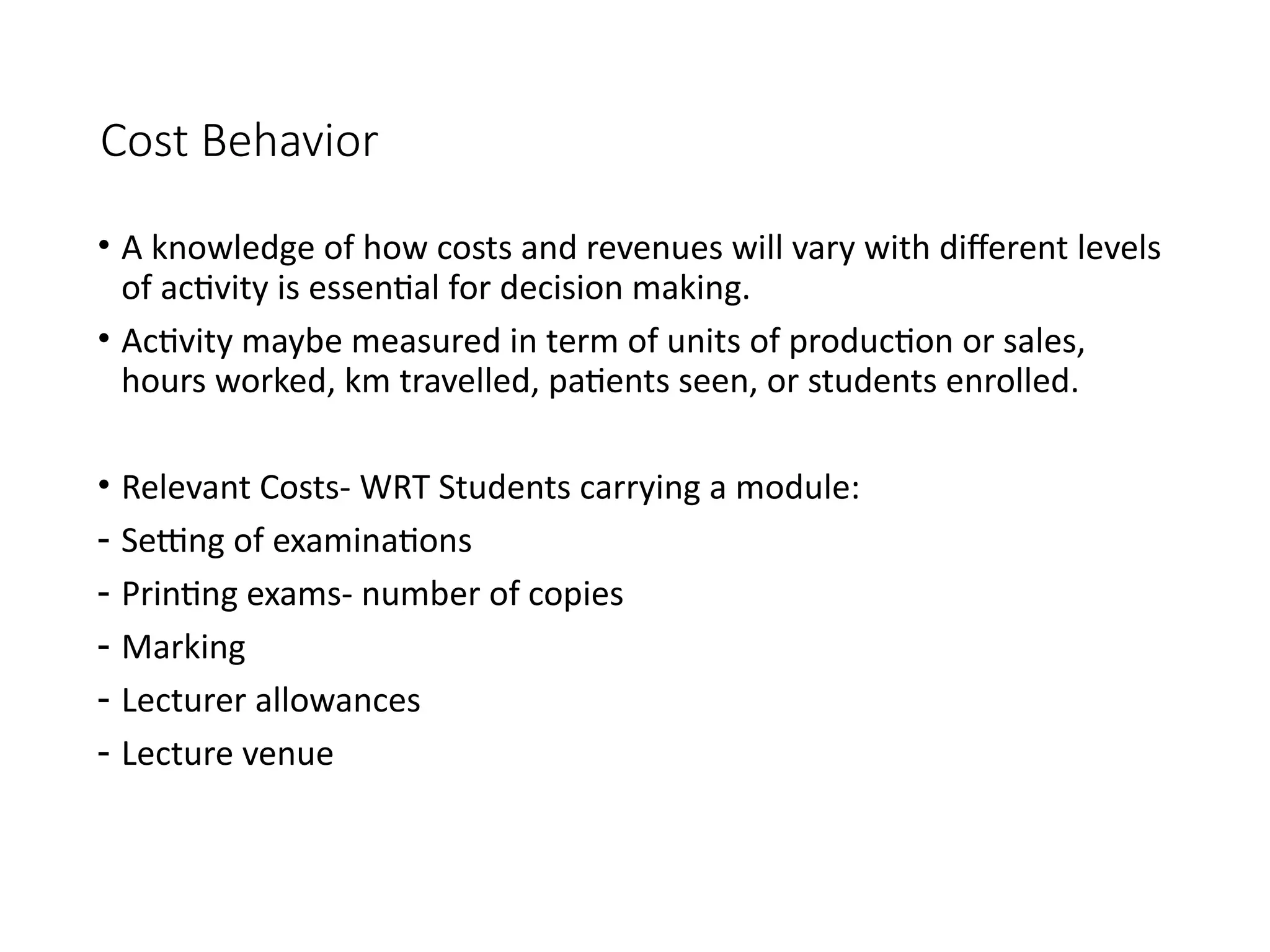 Cost Behavior
• A knowledge of how costs and revenues will vary with different levels
of activity is essential for decision making.
• Activity maybe measured in term of units of production or sales,
hours worked, km travelled, patients seen, or students enrolled.
• Relevant Costs- WRT Students carrying a module:
- Setting of examinations
- Printing exams- number of copies
- Marking
- Lecturer allowances
- Lecture venue
 