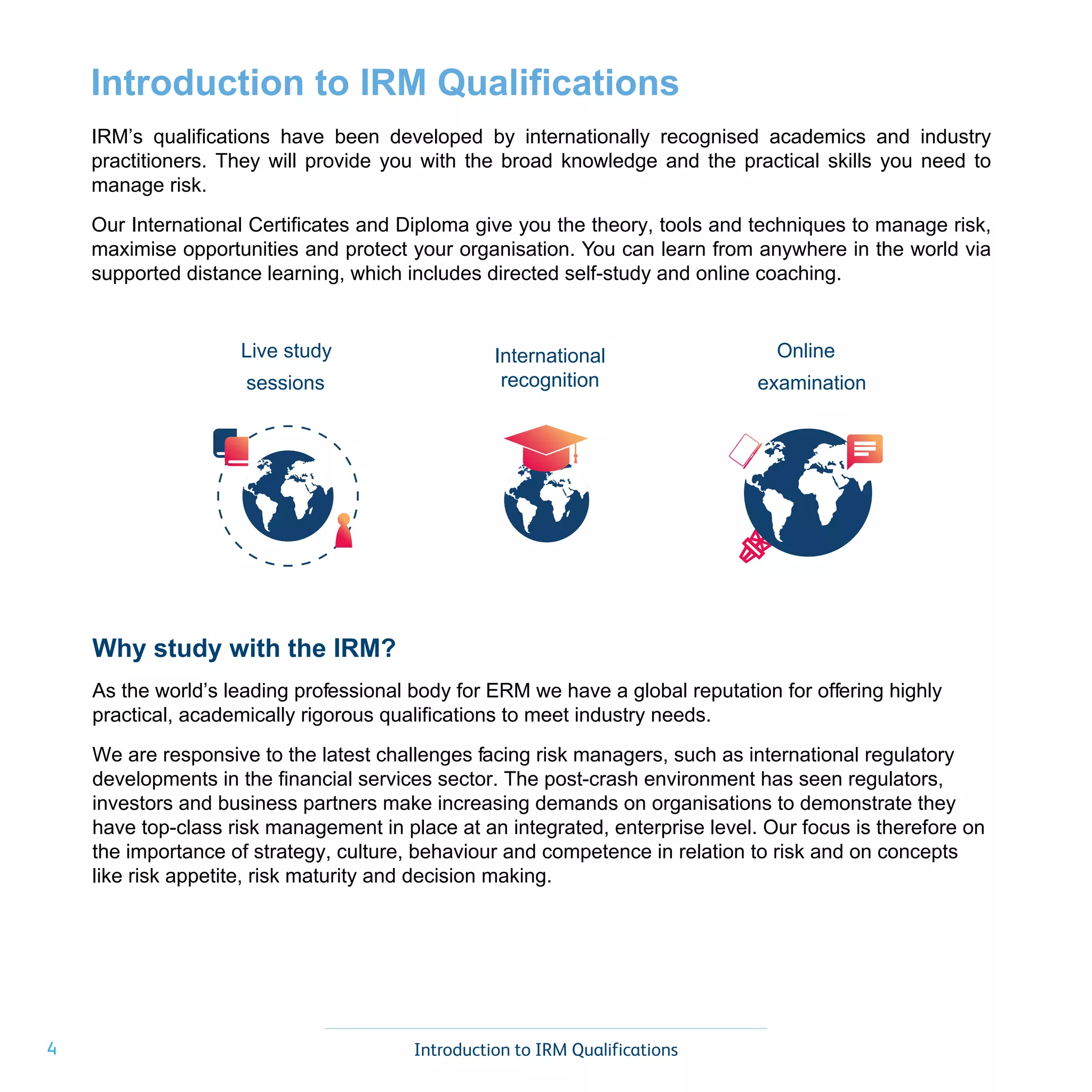 4 Introduction to IRM Qualifications
Why study with the IRM?
As the world’s leading professional body for ERM we have a global reputation for offering highly
practical, academically rigorous qualifications to meet industry needs.
We are responsive to the latest challenges facing risk managers, such as international regulatory
developments in the financial services sector. The post-crash environment has seen regulators,
investors and business partners make increasing demands on organisations to demonstrate they
have top-class risk management in place at an integrated, enterprise level. Our focus is therefore on
the importance of strategy, culture, behaviour and competence in relation to risk and on concepts
like risk appetite, risk maturity and decision making.
Introduction to IRM Qualifications
IRM’s qualifications have been developed by internationally recognised academics and industry
practitioners. They will provide you with the broad knowledge and the practical skills you need to
manage risk.
Our International Certificates and Diploma give you the theory, tools and techniques to manage risk,
maximise opportunities and protect your organisation. You can learn from anywhere in the world via
supported distance learning, which includes directed self-study and online coaching.
Live study
sessions
International
recognition
Online
examination
 