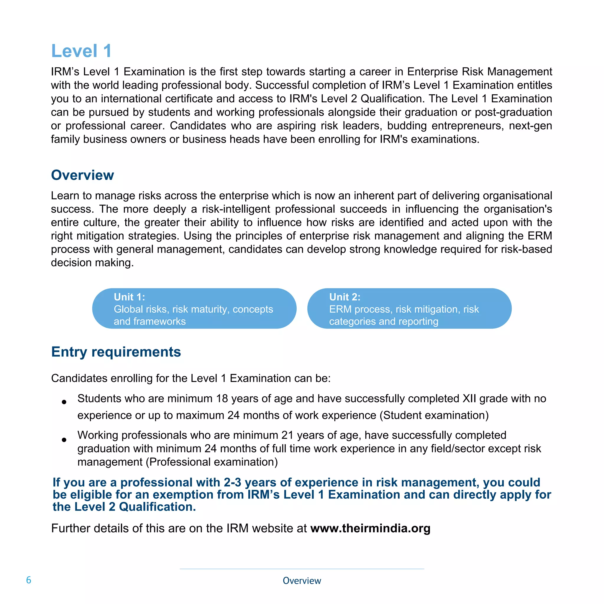 6
Unit 1:
Global risks, risk maturity, concepts
and frameworks
Unit 2:
ERM process, risk mitigation, risk
categories and reporting
Overview
Level 1
IRM’s Level 1 Examination is the first step towards starting a career in Enterprise Risk Management
with the world leading professional body. Successful completion of IRM’s Level 1 Examination entitles
you to an international certificate and access to IRM's Level 2 Qualification. The Level 1 Examination
can be pursued by students and working professionals alongside their graduation or post-graduation
or professional career. Candidates who are aspiring risk leaders, budding entrepreneurs, next-gen
family business owners or business heads have been enrolling for IRM's examinations.
Overview
Learn to manage risks across the enterprise which is now an inherent part of delivering organisational
success. The more deeply a risk-intelligent professional succeeds in influencing the organisation's
entire culture, the greater their ability to influence how risks are identified and acted upon with the
right mitigation strategies. Using the principles of enterprise risk management and aligning the ERM
process with general management, candidates can develop strong knowledge required for risk-based
decision making.
•
•
Entry requirements
Candidates enrolling for the Level 1 Examination can be:
Students who are minimum 18 years of age and have successfully completed XII grade with no
experience or up to maximum 24 months of work experience (Student examination)
Working professionals who are minimum 21 years of age, have successfully completed
graduation with minimum 24 months of full time work experience in any field/sector except risk
management (Professional examination)
Further details of this are on the IRM website at www.theirmindia.org
If you are a professional with 2-3 years of experience in risk management, you could
be eligible for an exemption from IRM’s Level 1 Examination and can directly apply for
the Level 2 Qualification.
 