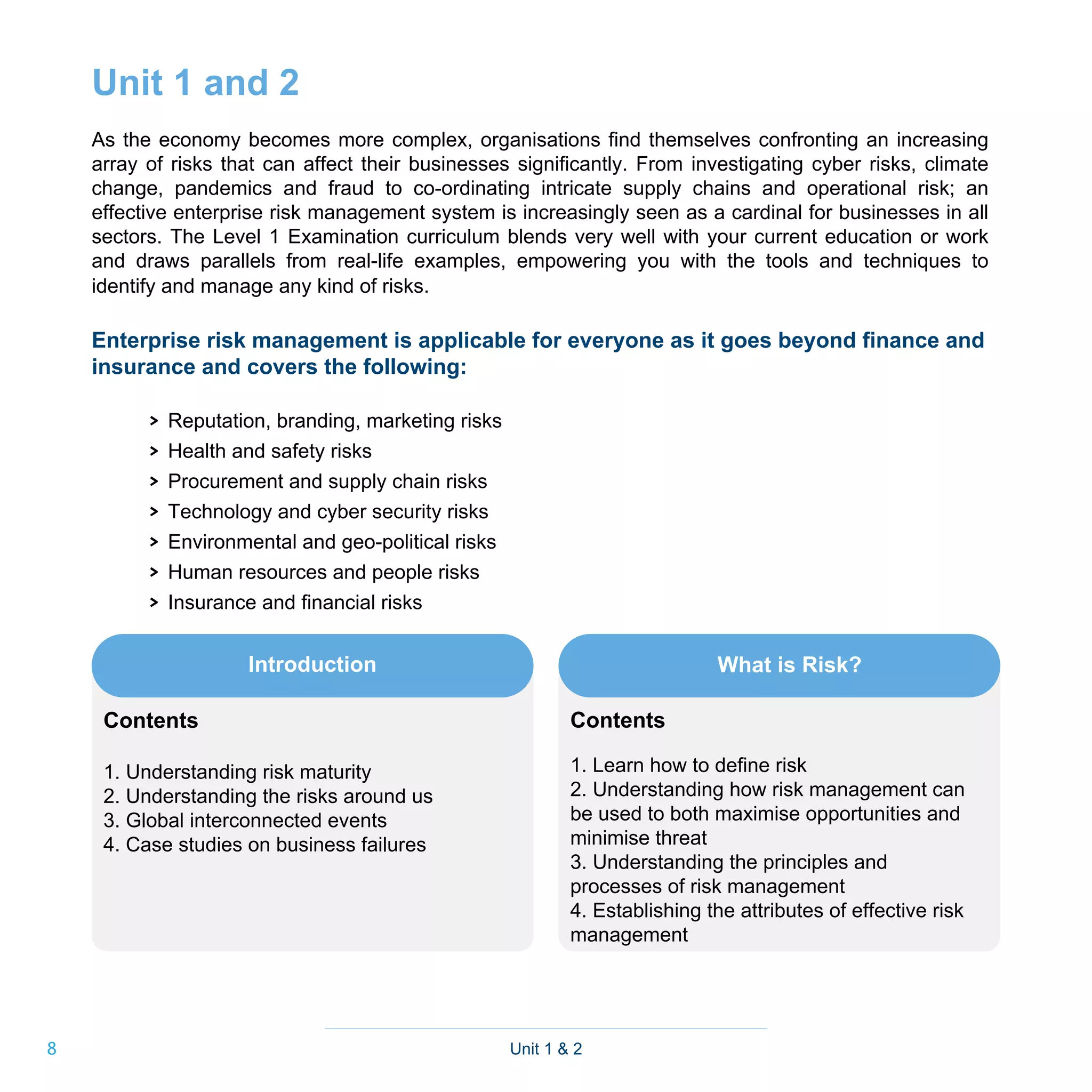 8
Unit 1 and 2
As the economy becomes more complex, organisations find themselves confronting an increasing
array of risks that can affect their businesses significantly. From investigating cyber risks, climate
change, pandemics and fraud to co-ordinating intricate supply chains and operational risk; an
effective enterprise risk management system is increasingly seen as a cardinal for businesses in all
sectors. The Level 1 Examination curriculum blends very well with your current education or work
and draws parallels from real-life examples, empowering you with the tools and techniques to
identify and manage any kind of risks.
Enterprise risk management is applicable for everyone as it goes beyond finance and
insurance and covers the following:
> Reputation, branding, marketing risks
> Health and safety risks
> Procurement and supply chain risks
> Technology and cyber security risks
> Environmental and geo-political risks
> Human resources and people risks
> Insurance and financial risks
Unit 1 & 2
Introduction
Contents
1. Understanding risk maturity
2. Understanding the risks around us
3. Global interconnected events
4. Case studies on business failures
Contents
1. Learn how to define risk
2. Understanding how risk management can
be used to both maximise opportunities and
minimise threat
3. Understanding the principles and
processes of risk management
4. Establishing the attributes of effective risk
management
What is Risk?
 