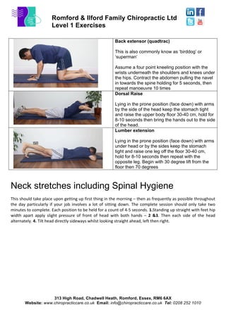 Romford & Ilford Family Chiropractic Ltd
Level 1 Exercises
313 High Road, Chadwell Heath, Romford, Essex, RM6 6AX
Website: www.chiropracticcare.co.uk Email: info@chiropracticcare.co.uk Tel: 0208 252 1010
Back extensor (quadtrac)
This is also commonly know as ‘birddog’ or
‘superman’
Assume a four point kneeling position with the
wrists underneath the shoulders and knees under
the hips. Contract the abdomen pulling the navel
in towards the spine holding for 5 seconds, then
repeat manoeuvre 10 times
Dorsal Raise
Lying in the prone position (face down) with arms
by the side of the head keep the stomach tight
and raise the upper body floor 30-40 cm, hold for
8-10 seconds then bring the hands out to the side
of the head.
Lumber extension
Lying in the prone position (face down) with arms
under head or by the sides keep the stomach
tight and raise one leg off the floor 30-40 cm,
hold for 8-10 seconds then repeat with the
opposite leg. Begin with 30 degree lift from the
floor then 70 degrees
Neck stretches including Spinal Hygiene
This	
  should	
  take	
  place	
  upon	
  getting	
  up	
  first	
  thing	
  in	
  the	
  morning	
  –	
  then	
  as	
  frequently	
  as	
  possible	
  throughout	
  
the	
   day	
   particularly	
   if	
   your	
   job	
   involves	
   a	
   lot	
   of	
   sitting	
   down.	
   The	
   complete	
   session	
   should	
   only	
   take	
   two	
  
minutes	
  to	
  complete.	
  Each	
  position	
  to	
  be	
  held	
  for	
  a	
  count	
  of	
  4-­‐5	
  seconds.	
  1.Standing	
  up	
  straight	
  with	
  feet	
  hip	
  
width	
   apart	
   apply	
   slight	
   pressure	
   of	
   front	
   of	
   head	
   with	
   both	
   hands	
   –	
   2	
   &3.	
   Then	
   each	
   side	
   of	
   the	
   head	
  
alternately.	
  4.	
  Tilt	
  head	
  directly	
  sideways	
  whilst	
  looking	
  straight	
  ahead,	
  left	
  then	
  right.	
  
	
  
 