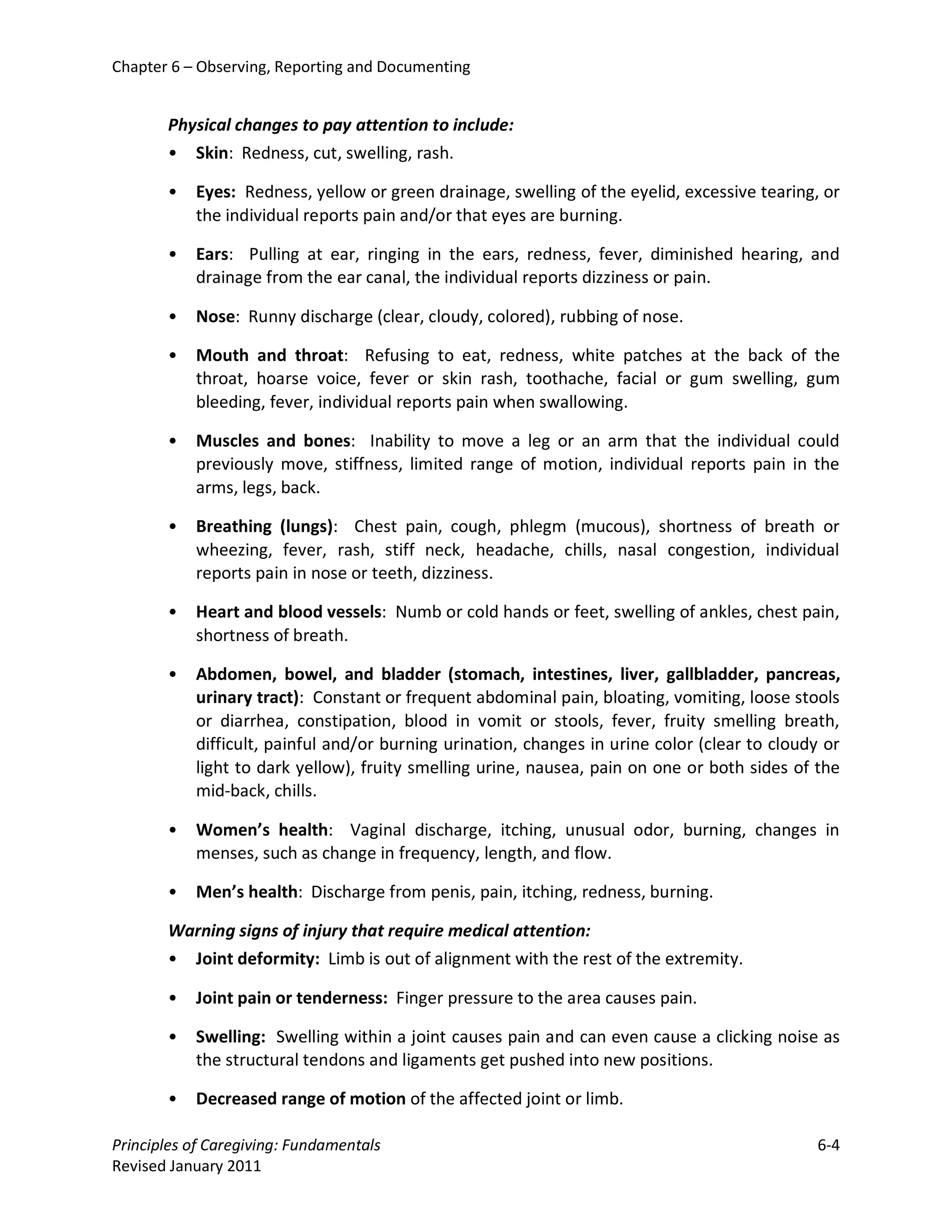 Chapter 6 – Observing, Reporting and Documenting


       Physical changes to pay attention to include:
       • Skin: Redness, cut, swelling, rash.

       •   Eyes: Redness, yellow or green drainage, swelling of the eyelid, excessive tearing, or
           the individual reports pain and/or that eyes are burning.

       •   Ears: Pulling at ear, ringing in the ears, redness, fever, diminished hearing, and
           drainage from the ear canal, the individual reports dizziness or pain.

       •   Nose: Runny discharge (clear, cloudy, colored), rubbing of nose.

       •   Mouth and throat: Refusing to eat, redness, white patches at the back of the
           throat, hoarse voice, fever or skin rash, toothache, facial or gum swelling, gum
           bleeding, fever, individual reports pain when swallowing.

       •   Muscles and bones: Inability to move a leg or an arm that the individual could
           previously move, stiffness, limited range of motion, individual reports pain in the
           arms, legs, back.

       •   Breathing (lungs): Chest pain, cough, phlegm (mucous), shortness of breath or
           wheezing, fever, rash, stiff neck, headache, chills, nasal congestion, individual
           reports pain in nose or teeth, dizziness.

       •   Heart and blood vessels: Numb or cold hands or feet, swelling of ankles, chest pain,
           shortness of breath.

       •   Abdomen, bowel, and bladder (stomach, intestines, liver, gallbladder, pancreas,
           urinary tract): Constant or frequent abdominal pain, bloating, vomiting, loose stools
           or diarrhea, constipation, blood in vomit or stools, fever, fruity smelling breath,
           difficult, painful and/or burning urination, changes in urine color (clear to cloudy or
           light to dark yellow), fruity smelling urine, nausea, pain on one or both sides of the
           mid-back, chills.

       •   Women’s health: Vaginal discharge, itching, unusual odor, burning, changes in
           menses, such as change in frequency, length, and flow.

       •   Men’s health: Discharge from penis, pain, itching, redness, burning.

       Warning signs of injury that require medical attention:
       • Joint deformity: Limb is out of alignment with the rest of the extremity.

       •   Joint pain or tenderness: Finger pressure to the area causes pain.

       •   Swelling: Swelling within a joint causes pain and can even cause a clicking noise as
           the structural tendons and ligaments get pushed into new positions.

       •   Decreased range of motion of the affected joint or limb.

Principles of Caregiving: Fundamentals                                                        6-4
Revised January 2011
 