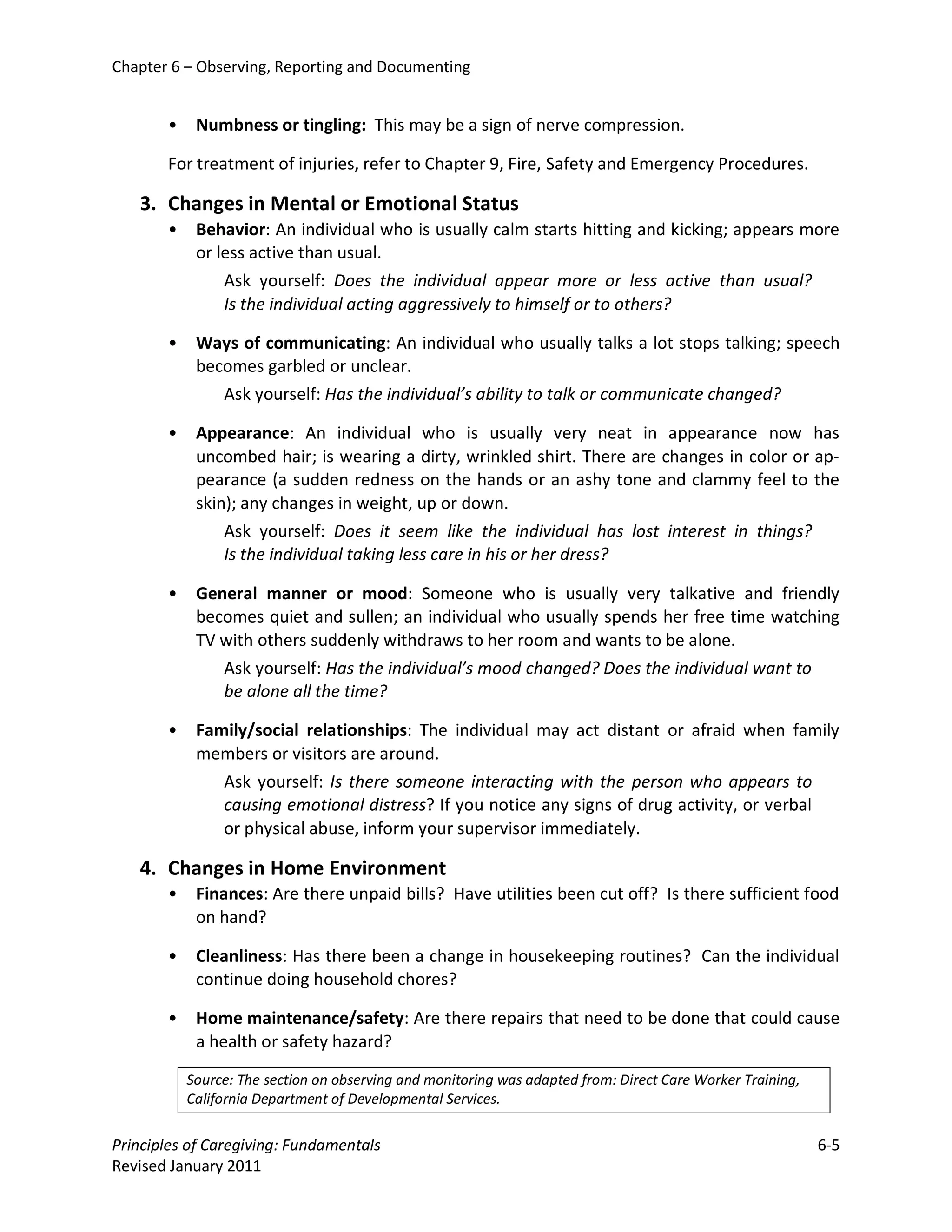 Chapter 6 – Observing, Reporting and Documenting


       •    Numbness or tingling: This may be a sign of nerve compression.

       For treatment of injuries, refer to Chapter 9, Fire, Safety and Emergency Procedures.

   3. Changes in Mental or Emotional Status
       •    Behavior: An individual who is usually calm starts hitting and kicking; appears more
            or less active than usual.
                Ask yourself: Does the individual appear more or less active than usual?
                Is the individual acting aggressively to himself or to others?

       •    Ways of communicating: An individual who usually talks a lot stops talking; speech
            becomes garbled or unclear.
               Ask yourself: Has the individual’s ability to talk or communicate changed?

       •    Appearance: An individual who is usually very neat in appearance now has
            uncombed hair; is wearing a dirty, wrinkled shirt. There are changes in color or ap-
            pearance (a sudden redness on the hands or an ashy tone and clammy feel to the
            skin); any changes in weight, up or down.
                Ask yourself: Does it seem like the individual has lost interest in things?
                Is the individual taking less care in his or her dress?

       •    General manner or mood: Someone who is usually very talkative and friendly
            becomes quiet and sullen; an individual who usually spends her free time watching
            TV with others suddenly withdraws to her room and wants to be alone.
               Ask yourself: Has the individual’s mood changed? Does the individual want to
               be alone all the time?

       •    Family/social relationships: The individual may act distant or afraid when family
            members or visitors are around.
                Ask yourself: Is there someone interacting with the person who appears to
                causing emotional distress? If you notice any signs of drug activity, or verbal
                or physical abuse, inform your supervisor immediately.

   4. Changes in Home Environment
       •    Finances: Are there unpaid bills? Have utilities been cut off? Is there sufficient food
            on hand?

       •    Cleanliness: Has there been a change in housekeeping routines? Can the individual
            continue doing household chores?

       •    Home maintenance/safety: Are there repairs that need to be done that could cause
            a health or safety hazard?

           Source: The section on observing and monitoring was adapted from: Direct Care Worker Training,
           California Department of Developmental Services.

Principles of Caregiving: Fundamentals                                                                      6-5
Revised January 2011
 