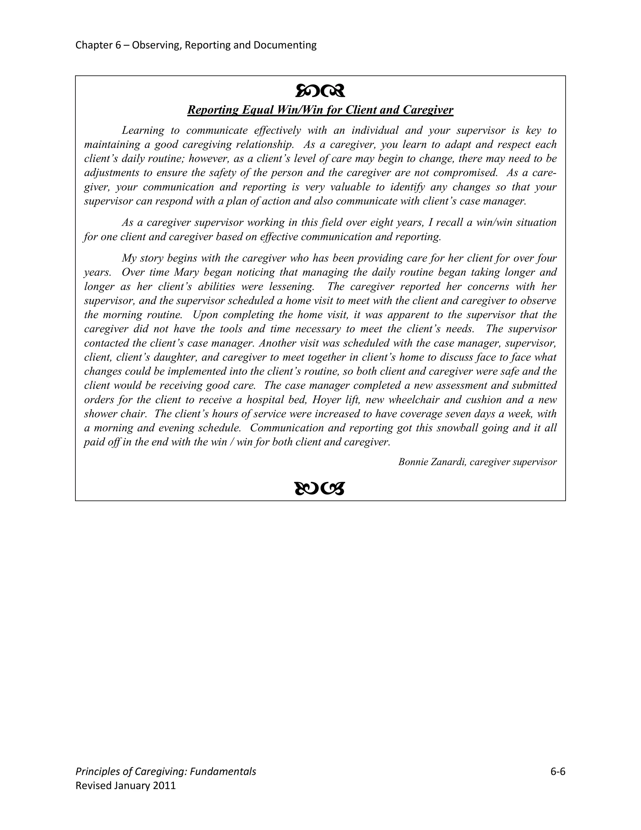 Chapter 6 – Observing, Reporting and Documenting



                                              
                       Reporting Equal Win/Win for Client and Caregiver
          Learning to communicate effectively with an individual and your supervisor is key to
 maintaining a good caregiving relationship. As a caregiver, you learn to adapt and respect each
 client’s daily routine; however, as a client’s level of care may begin to change, there may need to be
 adjustments to ensure the safety of the person and the caregiver are not compromised. As a care-
 giver, your communication and reporting is very valuable to identify any changes so that your
 supervisor can respond with a plan of action and also communicate with client’s case manager.
         As a caregiver supervisor working in this field over eight years, I recall a win/win situation
 for one client and caregiver based on effective communication and reporting.
          My story begins with the caregiver who has been providing care for her client for over four
 years. Over time Mary began noticing that managing the daily routine began taking longer and
 longer as her client’s abilities were lessening. The caregiver reported her concerns with her
 supervisor, and the supervisor scheduled a home visit to meet with the client and caregiver to observe
 the morning routine. Upon completing the home visit, it was apparent to the supervisor that the
 caregiver did not have the tools and time necessary to meet the client’s needs. The supervisor
 contacted the client’s case manager. Another visit was scheduled with the case manager, supervisor,
 client, client’s daughter, and caregiver to meet together in client’s home to discuss face to face what
 changes could be implemented into the client’s routine, so both client and caregiver were safe and the
 client would be receiving good care. The case manager completed a new assessment and submitted
 orders for the client to receive a hospital bed, Hoyer lift, new wheelchair and cushion and a new
 shower chair. The client’s hours of service were increased to have coverage seven days a week, with
 a morning and evening schedule. Communication and reporting got this snowball going and it all
 paid off in the end with the win / win for both client and caregiver.
                                                                     Bonnie Zanardi, caregiver supervisor

                                              




Principles of Caregiving: Fundamentals                                                                 6-6
Revised January 2011
 